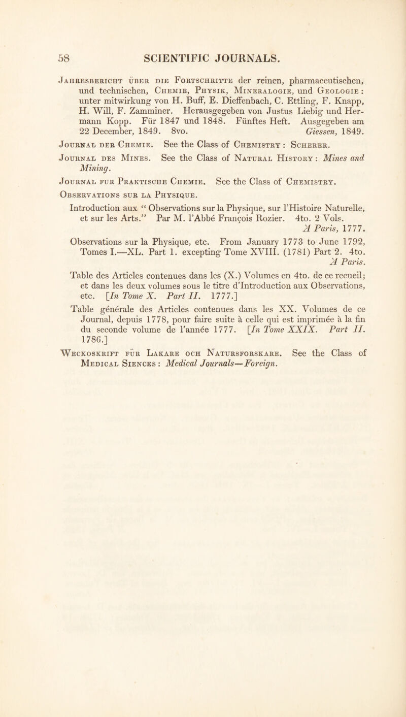 Jaiiresbericht uber die Fortschritte der reinen, pharmaceutischen, und technischen, Chemie, Physik, Mineralogie, und Geologie : unter mitwirkung von H. Buff, E. Dieffenbach, C. Ettling, F. Knapp, H. Will, F. Zamminer. Herausgegeben von Justus Liebig und Her¬ mann Kopp. Fiir 1847 und 1848. Fiinftes Heft. Ausgegeben am 22 December, 1849. 8vo. Giessen, 1849. Journal der Chemie. See the Class of Chemistry : Scherer. Journal des Mines. See the Class of Natural History : Mines and Mining. Journal fur Praktische Chemie. See the Class of Chemistry. Observations sur la Physique. Introduction aux “ Observations sur la Physique, sur THistoire Naturelle, et sur les Arts.” Par M. PAbbe Francois Rozier. 4to. 2 Vols. A Paris, 1777. Observations sur la Physique, etc. From January 1773 to June 1792, Tomes I.—XL. Part 1. excepting Tome XVIII. (1781) Part 2. 4to. A Paris. Table des Articles contenues dans les (X.) Volumes en 4to. de ce recueil; et dans les deux volumes sous le titre d’Introduction aux Observations, etc. [In Tome X. Part II. 1777.] Table generale des Articles contenues dans les XX. Volumes de ce Journal, depuis 1778, pour faire suite a celle qui est imprimee a la fin du seconde volume de 1’annee 1777. [In Tome XXIX. Part II. 1786.] Weckoskrift fur Lakare och Natursforskare. See the Class of Medical Siences : Medical Journals—Foreign.