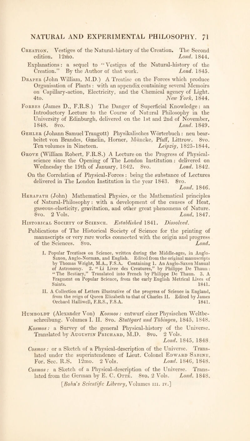 Creation. Vestiges of the Natural-history of the Creation. The Second edition. 12mo. Lond. 1844. Explanations: a sequel to “Vestiges of the Natural-history of the Creation.” By the Author of that work. Lond. 1845. Draper (John William, M.D.) A Treatise on the Forces which produce Organisation of Plants : with an appendix containing several Memoirs on Capillary-action, Electricity, and the Chemical agency of Light. 4to. New York, 1844. Forbes (James D., F.R.S.) The Danger of Superficial Knowledge: an Introductory Lecture to the Course of Natural Philosophy in the University of Edinburgh, delivered on the 1st and 2nd of November, 1848. 8vo. Lond. 1849. Gehler (Johann Samuel Traugott) Physikalisches Worterbuch : neu bear- beitet von Brandes, Gmelin, Horner, Mtin eke, Pfaff, Littrow. 8vo. Ten volumes in Nineteen. Leipzig, 1825-1844. Grove (William Robert, F.R.S.) A Lecture on the Progress of Physical- science since the Opening of The London Institution : delivered on Wednesday the 19th of January, 1842. 8vo. Lond. 1842. On the Correlation of Physical-Forces : being the substance of Lectures delivered in The London Institution in the year 1843. 8vo. Lond. 1846. Herapath (John) Mathematical Physics, or the Mathematical principles of Natural-Philosophy : with a development of the causes of Heat, gaseous-elasticity, gravitation, and other great phenomena of Nature. 8vo. 2 Vols. Lond. 1847. Historical Society of Science. Established 1841. Dissolved. Publications of The Historical Society of Science for the printing of manuscripts or very rare works connected with the origin and progress of the Sciences. 8vo. Lond. I. Popular Treatises on Science, written during the Middle-ages, in Anglo- Saxon, Anglo-Norman, and English. Edited from the original manuscripts by Thomas Wright, M.A., F.S.A. Containing 1. An Anglo-Saxon Manual of Astronomy. 2. “ Li Livre des Creatures, by Philippe De Thaun: “ The Bestiary, Translated into French by Philippe De Thaun. 3. A Fragment on Popular Science, from the early English Metrical Lives of Saints. 1841. II. A Collection of Letters illustrative of the progress of Science in England, from the reign of Queen Elizabeth to that of Charles II. Edited by James Orchard Halliwell, F.R.S., F.S.A. 1841. Humboldt (Alexander Von) Kosmos: entwurf einer Physischen Weltbe- schreibung. Volumes I. II. 8vo. Stuttgart und Tubingen, 1845, 1848. Kosmos: a Survey of the general Physical-history of the Universe. Translated by Augustin Prichard, M.D. 8vo. 2 Vols. Lond. 1845, 1848 Cosmos: or a Sketch of a Physical-description of the Universe. Trans¬ lated under the superintendence of Lieut. Colonel Edward Sabine, For. Sec. R.S. 12mo. 2 Vols. Lond. 1846, 1848. Cosmos: a Sketch of a Physical-description of the Universe. Trans¬ lated from the German by E. C. Otte. 8vo. 2 Vols. Lond. 1848. [Bohns Scientific Library, Volumes hi. iv.]