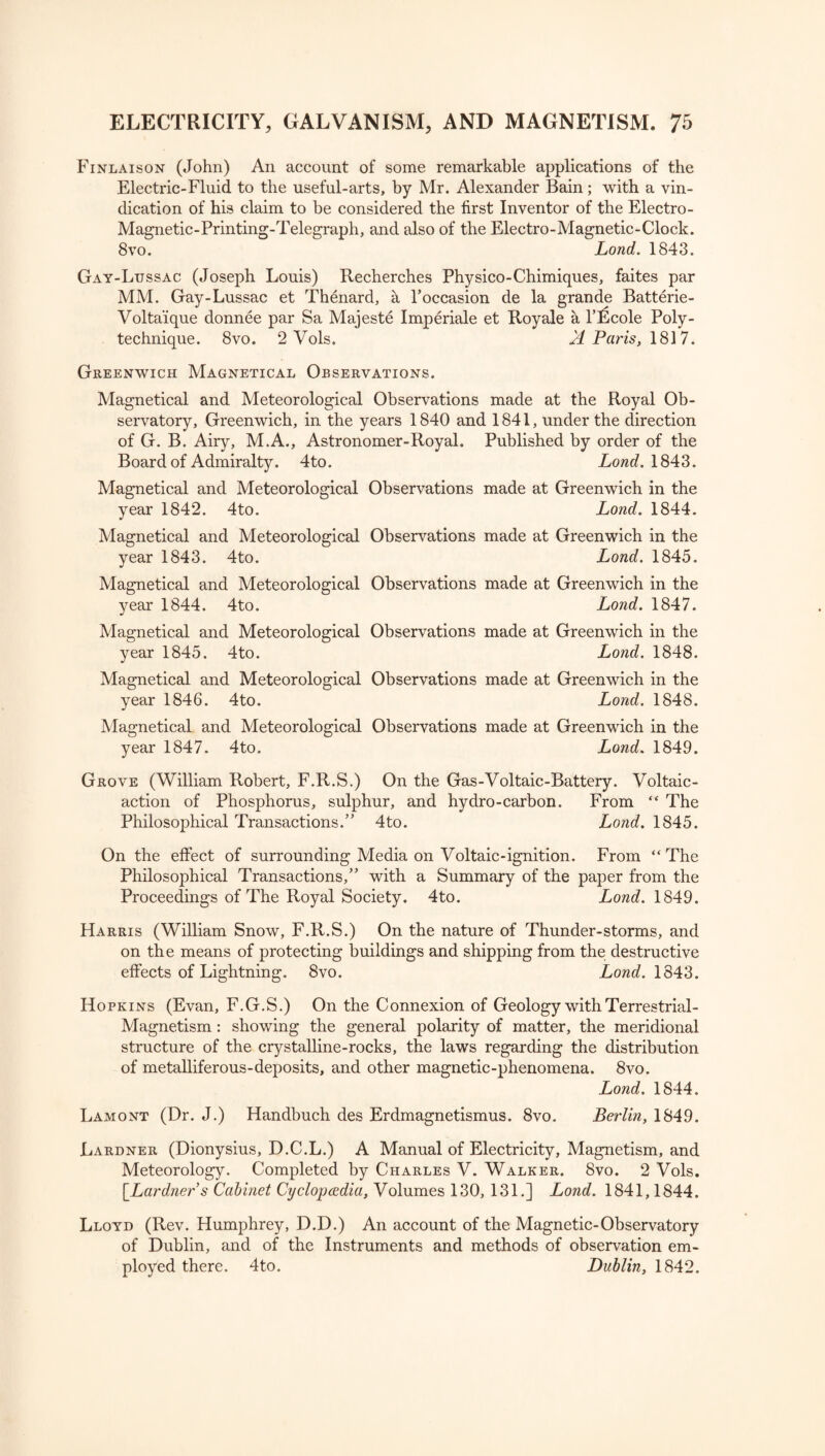 Finlaison (John) An account of some remarkable applications of the Electric-Fluid to the useful-arts, by Mr. Alexander Bain; with a vin¬ dication of his claim to be considered the first Inventor of the Electro- Magnetic-Printing-Telegraph, and also of the Electro-Magnetic-Clock. 8 vo. Lond. 1843. Gay-Lussac (Joseph Louis) Recherches Physico-Chimiques, faites par MM. Gay-Lussac et Thenard, a Poccasion de la grande Batterie- Volta'ique donnee par Sa Majeste Imperiale et Royale a l’^cole Poly¬ technique. 8vo. 2 Vols. X Paris, 1817. Greenwich Magnetical Observations. Magnetical and Meteorological Observations made at the Royal Ob¬ servatory, Greenwich, in the years 1840 and 1841, under the direction of G. B. Airy, M.A., Astronomer-Royal. Published by order of the Board of Admiralty. 4to. Lond. 1843. Magnetical and Meteorological Observations made at Greenwich in the year 1842. 4to. Lond. 1844. Magnetical and Meteorological Observations made at Greenwich in the year 1843. 4to. Lond. 1845. Magnetical and Meteorological Observations made at Greenwich in the year 1844. 4to. Lond. 1847. Magnetical and Meteorological Observations made at Greenwich in the year 1845. 4to. Lond. 1848. Magnetical and Meteorological Observations made at Greenwich in the year 1846. 4to. Lond. 1848. Magnetical and Meteorological Observations made at Greenwich in the year 1847. 4to. Lond. 1849. Grove (William Robert, F.R.S.) On the Gas-Voltaic-Battery. Voltaic- action of Phosphorus, sulphur, and hydro-carbon. From “ The Philosophical Transactions.” 4to. Lond. 1845. On the effect of surrounding Media on Voltaic-ignition. From “The Philosophical Transactions,” with a Summary of the paper from the Proceedings of The Royal Society. 4to. Lond. 1849. Harris (William Snow, F.R.S.) On the nature of Thunder-storms, and on the means of protecting buildings and shipping from the destructive effects of Lightning. 8vo. Lond. 1843. Hopkins (Evan, F.G.S.) On the Connexion of Geology with Terrestrial- Magnetism : showing the general polarity of matter, the meridional structure of the crystalline-rocks, the laws regarding the distribution of metalliferous-deposits, and other magnetic-phenomena. 8vo. Lond. 1844. Lamont (Dr. J.) Handbuch des Erdmagnetismus. 8vo. Berlin, 1849. Lardner (Dionysius, D.C.L.) A Manual of Electricity, Magnetism, and Meteorology. Completed by Charles V. Walker. 8vo. 2 Vols. [Lardner s Cabinet Cyclopaedia, Volumes 130, 131.] Lond. 1841,1844. Lloyd (Rev. Humphrey, D.D.) An account of the Magnetic-Observatory of Dublin, and of the Instruments and methods of observation em¬ ployed there. 4to. Dublin, 1842.