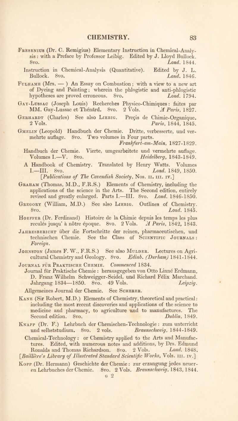 Fresenius (Dr. C. Remigius) Elementary Instruction in Chemical-Analy¬ sis : with a Preface by Professor Leibig. Edited by J. Lloyd Bullock. 8vo. Lond. 1844. Instruction in Chemical-Analysis (Quantitative). Edited by J. L. Bullock. 8vo. Lond. 1846. Fuliiame (Mrs. — ) An Essay on Combustion; with a view to a new art of Dyeing and Painting; wherein the phlogistic and anti-phlogistic hypotheses are proved erroneous. Svo. Lond. 1794. Gay-Lussac (Joseph Louis) Recherches Physico-Chimiques: faites par MM. Gay-Lussac et Then&rd. 8vo. 2 Vols. A Paris, 1827. Gerhardt (Charles) See also Liebig. Pre£is de Chimie-Organique. 2 Vols. Paris, 1844, 1845. Gmelin (Leopold) Handbuch der Chemie. Dritte, verbesserte, und ver- mehrte auflage. 8vo. Two volumes in Four parts. Frankfurt-am-Main, 1827-1829. Handbuch der Chemie. Vierte, umgearbeitete und vermehrte auflage. Volumes I.—V. 8vo. Heidelberg, 1843-1849. A Handbook of Chemistry. Translated by Henry Watts. Volumes I.—III. Svo. Lond. 1849, 1850. [Publications of The Cavendish Society, Nos. n. in. iv.] Graham (Thomas, M.D., F.R.S.) Elements of Chemistry, including the applications of the science in the Arts. The Second edition, entirely revised and greatly enlarged. Parts I.—III. 8vo. Lond. 1846-1850. Gregory (William, M.D.) See also Liebig. Outlines of Chemistry. Svo. Lond. 1845. ft* Hoeffer (Dr. Ferdinand) Histoire de la Chimie depuis les temps les plus recules jusqu’a notre epoque. 8vo. 2 Vols. A Paris, 1842, 1843. Jahresbericht liber die Fortschritte der reinen, pharmaceutischen, und technischen Chemie. See the Class of Scientific Journals : Foreign. Johnston (James F. W., F.R.S.) See also Mulder. Lectures on Agri¬ cultural Chemistry and Geology. 8vo. Edinb. (Durham) 1841-1844. Journal fur Praktische Chemie. Commenced 1834. Journal fiir Praktische Chemie : herausgegeben von Otto Linne Erdmann, D. Franz Wilhelm Schweigger-Seidel, und Richard Felix Marchand. Jahrgang 1834—1850. 8vo. 49 Vols. Leipzig. Allgemeines Journal der Chemie. See Scherer. Kane (Sir Robert, M.D.) Elements of Chemistry, theoretical and practical: including the most recent discoveries and applications of the science to medicine and pharmacy, to agriculture and to manufactures. The Second edition. Svo. Dublin, 1849. Knapp (Dr. F.) Lehrbuch der Chemischen-Technologie : zum unterricht und selbststudium. Svo. 2 vols. Braunschweig, 1844-1849. Chemical-Technology: or Chemistry applied to the Arts and Manufac¬ tures. Edited, with numerous notes and additions, by Drs. Edmund Ronalds and Thomas Richardson. 8vo. 2 Vols. Lond. 1848. [^Bailliere’s Library of Illustrated Standard Scientific Works, Vols. in. iv.] Kopp (Dr. Hermann) Geschichte der Chemie : zur erzangung jedes neuer- en Lehrbuches der Chemie. 8vo. 2 Vols. Braunschweig, 1843, 1844. g 2