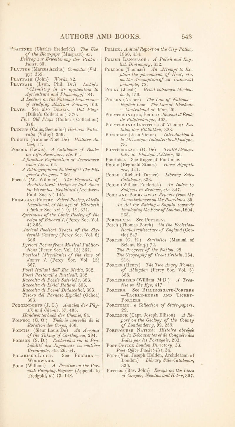 Plattner (Charles Frederick) The Use of the Blow-pipe (Muspratt) 85. Beitrag zur Erweiterung der Probir- kunst, 85. Plautus (Marcus Accius) Comcedice (Val- py) 359. Playfair (John) Works, 72. Playfair (Lyon, Phil. Dr.) Liebig's “ Chemistry in its application to Agriculture and Physiology, 84. A Lecture on the National Importance of studying Abstract Science, 460. Plays. See also Drama. Old Plays (Dilke’s Collection) 370. Five Old Plays (Collier’s Collection) 370. Plinius (Cams, Secundus) Histories Natu- ralis (Yalpy) 359. Pluche (Antoine Noel De) Histoire du del, 14. Pocock (Lewis) A Catalogue of Books on Life-Assurance, etc. 64. A familiar Explanation of Assurances • upon Lives, 64. A Bibliographical Notice of “ The Pil¬ grim's Progress, 361. Pocock (W. Willmer) The Elements of Architectural Design as laid down by Vitruvius, Explained (Architect. Publ. Soc. v.) 145. Poems and Poetry. Select Poetry, chiefly Devotional, of the age of Elizabeth (Parker Soc. xxi.) 9, 19, 371. Specimens of the Lyric Poetry of the reign of Edward I. (Percy Soc. Yol. 4) 365. Ancient Poetical Tracts of the Six¬ teenth Century (Percy Soc. Yol. 6) 366. Lyrical Poems from Musical Publica¬ tions (Percy Soc. Vol. 13) 367. Poetical Miscellanies of the time of James I. (Percy Soc. Vol. 15) 367. Poeti Italiani dell' Eta Media, 382. Poesi Pastorali e Rusticali, 382. Raccolta di Poesie Satiriche, 383. Raccolta di Lirici Italiani, 383. Raccolta di Poemi Didascalici, 383. Tesoro del Parnaso Espahol (Ochoa) 383. Poggendorff (J. C.) Annalen der Phy- sik und Chemie, 57, 405. Handworterbuch der Chemie, 84. Poinsot (G. 0.) Tlieorie nouvelle de la Rotation des Corps, 460. Pointis (Sieur Louis De) An Account of the Taking of Carthagena, 294. Poisson (S. D.) Recherches sur la Pro¬ bability des Jugements en matiere Criminelle, etc. 26, 64. Polarised-Light. See Pereira — Woodward. Pole (William) A Treatise on the Cor¬ nish Pumping-Engines (Append, to Tredgold, g.) 73, 148. Police : Annual Report on the City-Police, 1850, 434. Polish Language : A Polish and Eng¬ lish Dictionary, 352. Pollock (Thomas) An Attempt to Ex¬ plain the phenomena of Heat, etc. on the Assumption of an Universal principle, 72. Polly (Jacob) Groot volkomen Moolen- boek, 159. Polson (Archer) The Law of Nations— English Laic—The Law of Blockade —Contraband of War, 26. Polytechniuue, Ecole : Journal d'Ecole de Poly technique, 403. Polytechnic Institute of Vienna: Ka- talog der Bibliothek, 323. Poncelet (Jean Victor) Introduction a la Mecanique Industrielle-Physique, , 73' Pontecoulant (G. De) Traite elemen¬ tal e de Physique-Celeste, 65. Pontiniac. See Roger of Pontiniac. Poole (Reginald Stuart) Horns JEgypti- acce, 441. Poole (Richard Turner) Library Sale- Catalogue, 333. Poole (William Frederick) An Index to Subjects in Reviews, etc. 347. Poor and Poor-laws : Reports from the Commissioners on the Poor-laws, 35. An Act for Raising a Supply towards Employing the Poor of London, 1804, 235. Porcelain. See Pottery. Porch (Thomas Porch) On the Ecclesias¬ tical-Architecture of England (Cot¬ tle) 247. Porter (G. R.) Statistics (Manual of Scient. Enq.) 72. The Progress of the Nation, 29. The Geography of Great Britain, 164, 218. Porter (Henry) The Two Angry Women of Abingdon (Percy Soc. Vol. 5) 366. Porterfield (William, M.D.) A Trea¬ tise on the Eye, 417. Porters. See Billingsgate-Porters —Tackle-house and Ticket- Porters. Portfolio : a Collection of State-papers, 29. Portlock (Capt. Joseph Ellison) A Re¬ port on the Geology of the County of Londonderry, 92, 258. Portuguese Nation : Histoire abregee de la Decouvertes et de Conquete des Indes par les Portugais, 283. Post-Office London Directory, 33. Post-Office Packet-list, 34. Pott (Ven. Joseph Holden, Archdeacon of London) Library Sale-Catalogue, 333. Potter (Rev. John) Essays on the Lives of Cowper, Newton andlleber, 307.