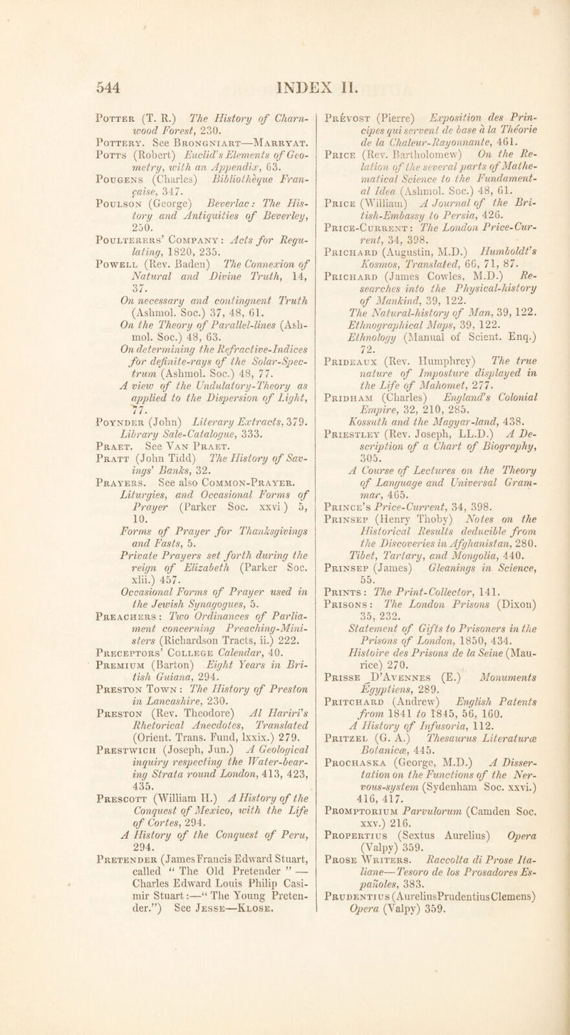 Potter (T. R.) The History of Cham- wood Forest, 230. Pottery. See Brongniart—Marryat. Potts (Robert) Euclid's Elements of Geo¬ metry, with an Appendix, 63. Pqugens (Charles) Bibliotheque Fran- faise, 347. Pottlson (George) Beverlac: The His¬ tory and Antiquities of Beverley, 250. Poulterers’ Company : Acts for Regu¬ lating, 1820, 235. Powell (Rev. Baden) The Connexion of Natural and Divine Truth, 14, 37. On necessary and contingnent Truth (Ashmol. Soc.) 37, 48, 61. On the Theory of Parallel-lines (Ash- mol. Soc.) 48, 63. On determining the Refractive-Indices for definite-rays of the Solar-Spec¬ trum (Ashmol. Soc.) 48, 77. A view of the Undulatory-Theory as applied to the Dispersion of Light, '77. Poynder (John) Literary Extracts, 379. Library Sale-Catalogue, 333. Praet. See Van Praet. Pratt (John Tidd) The History of Sav¬ ings' Banks, 32. Prayers. See also Common-Prayer. Liturgies, and Occasional Forms of Prayer (Parker Soc. xxvi) 5, 10. Forms of Prayer for Thanksgivings and Fasts, 5. Private Prayers set forth during the reign of Elizabeth (Parker Soc. xlii.) 457. Occasional Forms of Prayer used in the Jewish Synagogues, 5. Preachers : Two Ordinances of Parlia¬ ment concerning Preaching-Mini¬ sters (Richardson Tracts, ii.) 222. Preceptors’ College Calendar, 40. Premium (Barton) Eight Years in Bri¬ tish Guiana, 294. Preston Town : The History of Preston in Lancashire, 230. Preston (Rev. Theodore) Al Hariri's Rhetorical Anecdotes, Translated (Orient. Trans. Fund, lxxix.) 279. Prestwich (Joseph, Jun.) A Geological inquiry respecting the Water-bear¬ ing Strata round London, 413, 423, 435. Prescott (William H.) A History of the Conquest of Mexico, with the Life of Cortes, 294. A History of the Conquest of Peru, 294. Pretender (JamesFrancis Edward Stuart, called “ The Old Pretender ” — Charles Edward Louis Philip Casi- mir Stuart:—“ The Young Preten¬ der.”) See Jesse—Klose. Prevost (Pierre) Exposition des Prin- cipes qui servent de base a la Theorie de la Chaleur-Rayonnante, 461. Price (Rev. Bartholomew) On the Re¬ lation of the several parts of Mathe¬ matical Science to the Fundament¬ al Idea (Ashmol. Soc.) 48, 61. Price (William) A Journal of the Bri- tish-Embassy to Persia, 426. Price-Current: The London Price-Cur¬ rent, 34, 398. Prichard (Augustin, M.D.) Humboldt's Kosmos, Translated, 66, 71, 87. Prichard (James Cowles, M.D.) Re¬ searches into the Physical-history of Mankind, 39, 122. The Natural-history of Man, 39, 122. Ethnographical Maps, 39, 122. Ethnology (Manual of Scient. Enq.) 72. Prideaux (Rev. Humphrey) The true nature of Lmposture displayed in the Life of Mahomet, 277. Pridham (Charles) England's Colonial Empire, 32, 210, 285. Kossuth and the Magyar-land, 438. Priestley (Rev. Joseph, LL.D.) A De¬ scription of a Chart of Biography, 305. A Course of Lectures on the Theory of Language and Universal Gram¬ mar, 465. Prince’s Price-Current, 34, 398. Prinsep (Henry Thoby) Notes on the Historical Results deducible from the Discoveries in Afghanistan, 280. Tibet, Tartary, and Mongolia, 440. Prinsep (James) Gleanings in Science, 55. Prints: The Print-Collect or, 141. Prisons : The London Prisons (Dixon) 35, 232. Statement of Gifts to Prisoners in the Prisons of London, 1850, 434. Histoire des Prisons de la Seine (Mau¬ rice) 270. Prisse ^D’Avennes (E.) Monuments Egyp Hens, 289. Pritchard (Andrew) English Patents from 1841 to 1845, 56, 160. A History of Lnfusoria, 112. Pritzel (G. A.) Thesaurus Literatures Botanicce, 445. Prochaska (George, M.D.) A Disser¬ tation on the Functions of the Ner¬ vous-system (Sydenham Soc. xxvi.) 416, 417. Promptorium Parvulorum (Camden Soc. xxv.) 216. Propertius (Sextus Aurelius) Opera (Yalpv) 359. Prose Writers. Raccolta di Prose Lta- liane— Tesoro de los Prosadores Es- panoles, 383. Prudentius (AureliusPrudentius Clemens) Opera (Valpy) 359.