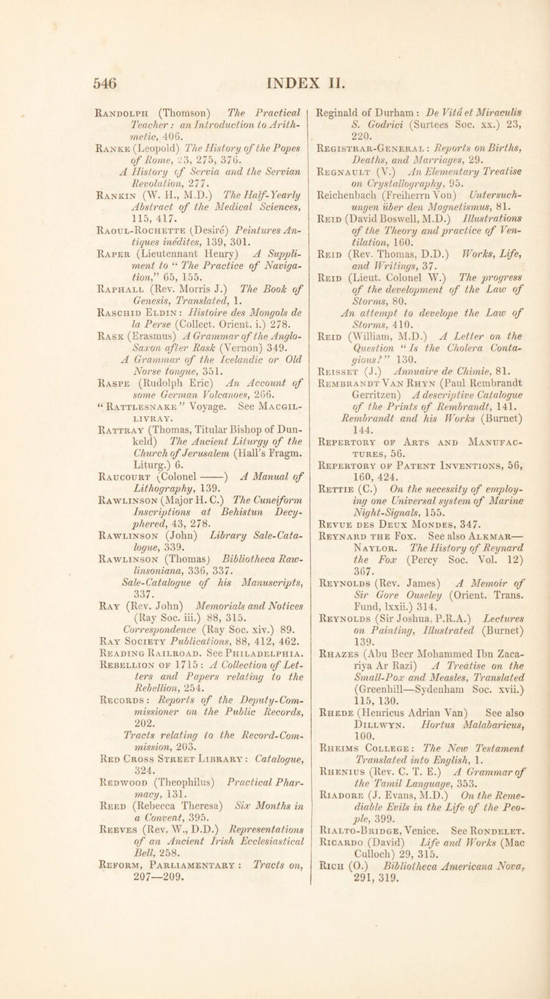 Randolph (Thomson) The Practical Teacher: an Introduction to Arith¬ metic, 406. Ranke (Leopold) The History of the Popes of Rome, 23, 275, 376. A History of Servia and the Servian Revolution, 277. Rankin (W. H., M,D.) The Half-Yearly Abstract of the Medical Sciences, 115, 417. Raoul-Rochette (Desire) Peintures An¬ tiques inedites, 139, 301. Raper (Lieutennant Henry) A Suppli- ment to “ The Practice of Naviga¬ tion,” 65, 155. Raphall (Rev. Morris J.) The Boole of Genesis, Translated, 1. Raschid Eldin : Histoire des Mongols de la Perse (Collect. Orient, i.) 278. Rask (Erasmus) A Grammar of the Anglo- Saxon after Rash (Vernon) 349. A Grammar of the Icelandic or Old Norse tongue, 351. Raspe (Rudolph Eric) An Account of some German Volcanoes, 266. “ Rattlesnake ” Voyage. See Macgil- LIVRAY. Rattray (Thomas, Titular Bishop of Dun- keld) The Ancient Liturgy of the Church of Jerusalem (Hall’s Fragm. Liturg.) 6. Raucourt (Colonel-) A Manual of Lithography, 139. Rawlinson (Major H. C.) The Cuneiform Inscriptions at Behistun Decy- phered, 43, 278. Rawlinson (John) Library Sale-Cata¬ logue, 339. Rawlinson (Thomasj Bibliotheca Raw- linsoniana, 336, 337. Sale-Catalogue of his Manuscripts, 337. Ray (Rev. John) Memorials and Notices (Ray Soc. iii.) 88, 315. Correspondence (Ray Soc. xiv.) 89. Ray Society Publications, 88, 412, 462. Reading Railroad. See Philadelphia. Rebellion of 1715 : A Collection of Let¬ ters and Papers relating to the Rebellion, 254. Records: Reports of the Deputy-Com¬ missioner on the Public Records, 202. Tracts relating to the Record-Com¬ mission, 203. Red Cross Street Library : Catalogue, 324. Redwood (Theophilus) Practical Phar¬ macy, 131. Reed (Rebecca Theresa) Six Months in a Convent, 395. Reeves (Rev. W., D.D.) Representations of an Ancient Irish Ecclesiastical Bell, 258. Reform, Parliamentary : Tracts on, 207—209. Reginald of Durham : De Vitdet Miraculis S. Godrici (Surtees Soc. xx.) 23, 220. Registrar-General: Reports on Births, Deaths, and Marriages, 29. Regnault (V.) An Elementary Treatise on Crystallography, 95. Reichenbach (Freiherrn Von) Untersuch- ungen iiber den Magnetismus, 81. Reid (David Boswell, M.D.) Illustrations of the Theory and practice of Ven¬ tilation, 160. Reid (Rev. Thomas, D.D.) Worhs, Life, and Writings, 37. Reid (Lieut. Colonel W.) The progress of the development of the Law of Storms, 80. An attempt to develope the Law of Storms, 410. Reid (William, M.D.) A Letter on the Question “ Is the Cholera Conta¬ gious?” 130. Reisset (J.) Annuaire de Chimie, 81. Rembrandt Van Rhyn (Paul Rembrandt Gerritzen) A descriptive Catalogue of the Prints of Rembrandt, 141. Rembrandt and his Works (Burnet) 144. Repertory of Arts and Manufac¬ tures, 56. Repertory of Patent Inventions, 56, 160, 424. Rettie (C.) On the necessity of employ¬ ing one Universal system of Marine Night-Signals, 155. Revue des Deux Mondes, 347. Reynard the Fox. See also Alkmar— N aylor. The History of Reynard the Fox (Percv Soc. Vol. 12) 367. Reynolds (Rev. James) A Memoir of Sir Gore Ouseley (Orient. Trans. Fund, lxxii.) 314. Reynolds (Sir Joshua, P.R.A.) Lectures on Painting, Illustrated (Burnet) 139. Rhazes (Abu Beer Mohammed Ibn Zaca- riya Ar Razi) A Treatise on the Small-Pox and Measles, Translated (Greenliill—Sydenham Soc. xvii.) 115, 130. Rhede (Henricus Adrian Van) See also Dillwyn. Hortus Malabaricus, 100. Rheims College: The New Testament Translated into English, 1. Rhenius (Rev. C. T. E.) A Grammar of the Tamil Language, 353. Riadore (J. Evans, M.D.) On the Reme¬ diable Evils in the Life of the Peo¬ ple, 399. Rialto-Bridge, Venice. See Rondelet. Ricardo (David) Life and Works (Mac Culloch) 29, 315. Rich (O.) Bibliotheca Americana Novar 291, 319.