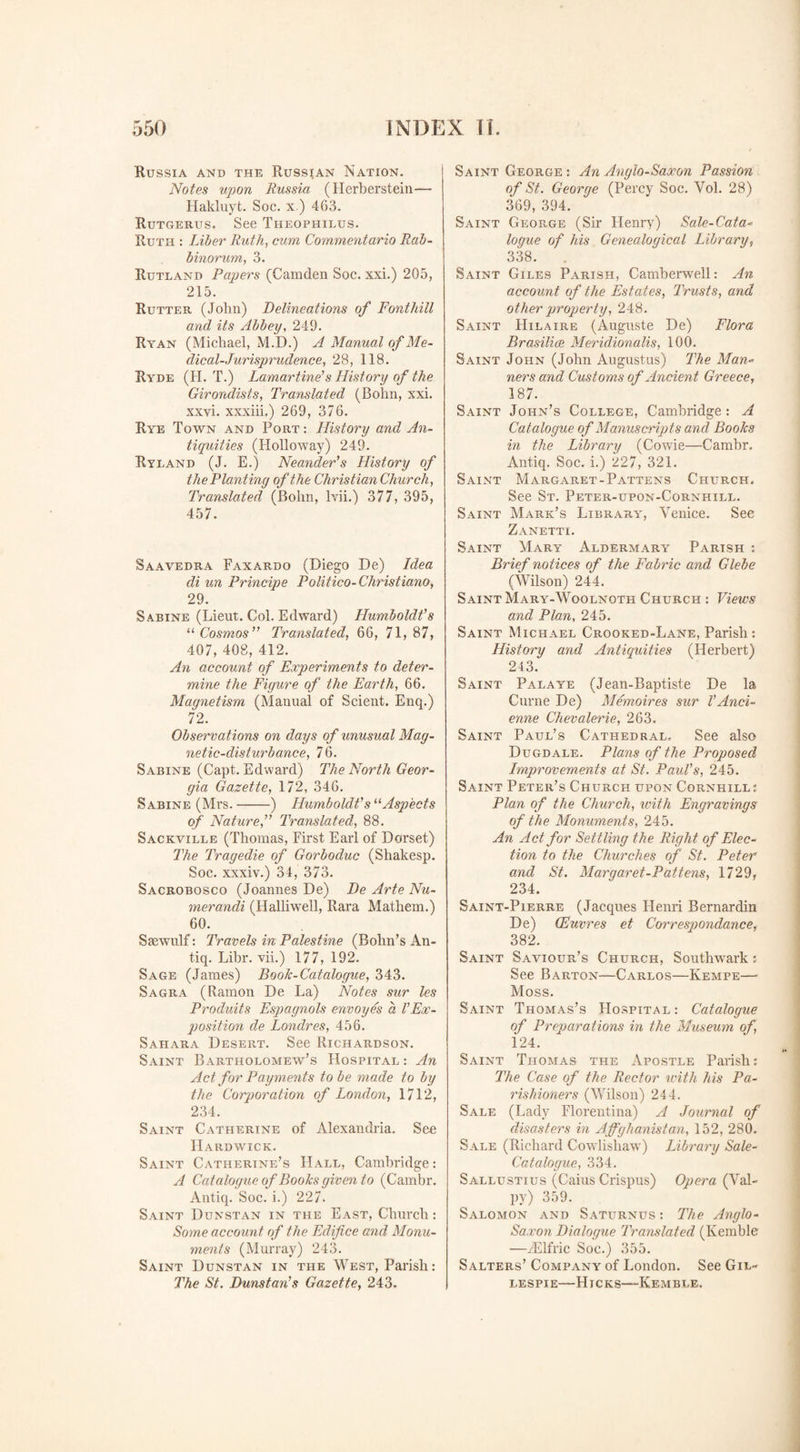 Russia and the Russian Nation. Notes upon Russia (Herberstein— Hakluyt. Soc. x) 463. Rutgerus. See Theophilus. Ruth : Liber Ruth, cum Commentario Rab- binorum, 3. Rutland Papers (Camden Soc. xxi.) 205, 215. Rutter (John) Delineations of Font hill and its Abbey, 249. Ryan (Michael, M.D.) A Manual of Me¬ dical-Jurisprudence, 28, 118. Ryde (H. T.) Lamartine’s History of the Girondists, Translated (Bolin, xxi. xxvi. xxxiii.) 269, 376. Rye Town and Port: History and An¬ tiquities (Holloway) 249. Ryland (J. E.) Neander’s History of the Planting of the Christian Church, Translated (Bohn, lvii.) 377, 395, 457. Saavedra Faxardo (Diego De) Idea di un Principe Politico-Christiana, 29. Sabine (Lieut. Col. Edward) Humboldt’s il Cosmos” Translated, 66, 71, 87, 407, 408, 412. An account of Experiments to deter¬ mine the Figure of the Earth, 66. Magnetism (Manual of Scient. Enq.) 72. Observations on days of unusual Mag¬ netic-disturbance, 76. Sabine (Capt. Edward) The North Geor¬ gia Gazette, 172, 346. Sabine (Mrs.-) Humboldt’s11 Aspects of Nature,” Translated, 88. Sackville (Thomas, First Earl of Dorset) The Tragedie of Gorboduc (Shakesp. Soc. xxxiv.) 34, 373. Sacrobosco (Joannes De) De Arte Nu- merandi (Halliwell, Rara Mathem.) 60. Ssewulf: Travels in Palestine (Bohn’s An- tiq. Libr. vii.) 177, 192. Sage (James) Book-Catalogue, 343. Sagra (Ramon De La) Notes sur les Produits Espagnols envoyes a VEx¬ position de Londres, 456. Sahara Desert. See Richardson. Saint Bartholomew’s Hospital : An Act for Payments to be made to by the Corporation of London, 1712, 234. Saint Catherine of Alexandria. See Hardwick. Saint Catherine’s Hall, Cambridge: A Catalogue of Books given to (Cambr. Antiq. Soc. i.) 227. Saint Dunstan in the East, Church: Some account of the Edifice and Monu¬ ments (Murray) 243. Saint Dunstan in the West, Parish: The St. Dunstan’s Gazette, 243. Saint Ceorge : An Anglo-Saxon Passion of St. George (Percy Soc. Yol. 28) 369, 394. Saint Geoe,ge (Sir Henry) Sale-Cata- logue of his Genealogical Library, 338. Saint Giles Parish, Camberwell: An account of the Estates, Trusts, and other propterty, 248. Saint Hilaire (Auguste De) Flora Brasilice Meridionalis, 100. Saint John (John Augustus) The Man¬ ners and Customs of Ancient Greece, 187. Saint John’s College, Cambridge : A Catalogue of Manuscripts and Books in the Library (Cowie—Cambr. Antiq. Soc. i.) 227, 321. Saint Margaret-Pattens Church. See St. Peter-upon-Cornhill. Saint Mark’s Library, Venice. See Zanetti. Saint Mary Aldermary Parish : Brief notices of the Fabric and Glebe (Wilson) 244. Saint Mary-Woolnoth Church : Views and Plan, 245. Saint Michael Crooked-Lane, Parish: History and Antiquities (Herbert) 243. Saint Palaye (Jean-Baptiste De la Curne De) Memoires sur l’ And- enne Chevalerie, 263. Saint Paul’s Cathedral. See also Dugdale. Plans of the Proposed Improvements at St. Paul’s, 245. Saint Peter’s Church upon Cornhill: Plan of the Church, with Engravings of the Monuments, 245. An Act for Settling the Right of Elec¬ tion to the Churches of St. Peter and St. Margaret-Pattens, 1729, 234. Saint-Pierre (Jacques Henri Bernardin De) (Euvres et Correspondence, 382. Saint Saviour’s Church, Southwark: See Barton—Carlos—Kempe— Moss. Saint Thomas’s Hospital: Catalogue of Preparations in the Museum of, 124. Saint Thomas the Apostle Parish: The Case of the Rector with his Pa¬ rishioners (Wilson) 244. Sale (Lady Florentina) A Journal of disasters in Afghanistan, 152, 280. Sale (Richard Cowlisliaw) Library Sale- Catalogue, 334. Sallustius (Cains Crispus) Opera (Val- py) 359. Salomon and Saturnus : The Anglo- Saxon Dialogue Translated (Kemble —yElfric Soc.) 355. Salters’ Company of London. See Gil¬ lespie—Hicks—Kemble.