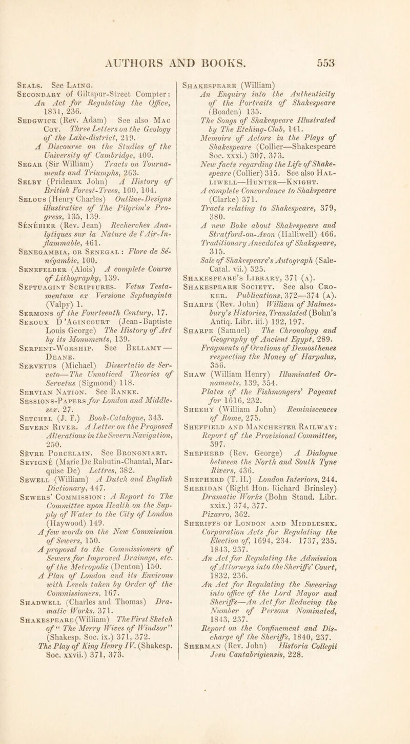 Seals. See Laing. Secondary of Giltspur-Street Compter: An Act for Regulating the Office, 1851, 236. Sedgwick (Rev. Adam) See also Mac Coy. Three Letters on the Geology of the Lake-district, 219. A Discourse on the Studies of the University of Cambridge, 400. Segar (Sir William) Tracts on Tourna¬ ments and Triumphs, 263. Selby (Prideaux John) A History of British Forest-Trees, 100, 104. Selous (Henry Charles) Outline-Designs illustrative of The Pilgrim's Pro¬ gress, 135, 139. Senebier (Rev. Jean) Recherches Ana- lytiques sur la Nature de 1'Air-In¬ flammable, 461. Senegambia, or Senegal : Flore de Se- negambie, 100. Senefelder (Alois) A complete Course of Lithography, 139. Septuagint Scriptures. Vetus Testa- mentum ex Versione Septuaginta (Yalpy) 1. Sermons of the Fourteenth Century, 17. Seroux D’Agincourt (Jean-Baptiste Louis George) The History of Art by its Monuments, 139. Serpent-Worship. See Bellamy — Deane. Servetus (Michael) Dissertatio de Ser- veto—The Unnoticed Theories of Servetus (Sigmond) 118. Servian Nation. See Ranke. Sessions-Papers for London and Middle¬ sex . 27. Setchel (J. F.) Book-Catalogue, 343. Severn River. A Letter on the Proposed Alteratwis in the Severn Navigation, 250. Sevre Porcelain. See Brongniart. Sevigne (Marie De Rabutin-Chantal, Mar¬ quise De) Lettres, 382. Sewell (William) A Dutch and English Dictionary, 447. Sewers’ Commission: A Report to The Committee ujoon Health on the Sup¬ ply of Water to the City of London (Haywood) 149. A few words on the New Commission of Sewers, 150. A proposal to the Commissioners of Sewers for Improved Drainage, etc. of the Metropolis (Denton) 150. A Plan of London and its Environs with Levels taken by Order of the Commissioners, 167. Shadwell (Charles and Thomas) Dra¬ matic Works, 371. Shakespeare (William) The First Sketch of “ The Merry Wives of Windsor  (Shakesp. Soc. ix.) 371, 372. The Play of King Henry IV. (Shakesp. Soc. xxvii.) 371, 373. Shakespeare (William) An Enquiry into the Authenticity of the Portraits of Shakespeare (Boaden) 135. The Songs of Shakespeare Illustrated by The Etching- Club, 141. Memoirs of Actors in the Plays of Shakespeare (Collier—Shakespeare Soc. xxxi.) 307, 373. New facts regarding the Life of Shake¬ speare (Collier) 315. See also PIal- liwell—Hunter—Knight. A complete Concordance to Shakspeare (Clarke) 371. Tracts relating to Shakespeare, 379, 380. A new Boke about Shakespeare and Stratford-on-Avon (Halliwell) 466. Traditionary Anecdotes of Shakspeare, 315. Sale of Shakespeare's Autograph (Sale- Catal. vii.) 325. Shakespeare’s Library, 371 (a). Shakespeare Society. See also Cro- ker. Publications, 372—374 (a). Sharpe (Rev. John) William of Malmes¬ bury's Histories, Translated (Bohn’s Antiq. Libr. iii.) 192, 197. Sharpe (Samuel) The Chronology and Geography of Ancient Egypt, 289. Fragments of Orations of Demosthenes respecting the Money of Harpalus, 356. Shaw (William Henry) Illuminated Or¬ naments, 139, 354. Plates of the Fishmongers' Pageant for 1616, 232. Sheehy (William John) Reminiscences of Rome, 275. Sheffield and Manchester Railway: Report of the Provisional Committee, 397. Shepherd (Rev. George) A Dialogue between the North and South Tyne Rivers, 436. Shepherd (T. H.) London Interiors, 244. Sheridan (Right Hon. Richard Brinsley) Dramatic Works (Bohn Stand. Libr. xxix.) 374, 377. Pizarro, 362. Sheriffs of London and Middlesex. Corporation Acts for Regulating the Election of, 1694, 234. 1737, 235. 1843, 237. An Act for Regulating the Admission of Attorneys into the Sheriff s' Court, 1832, 236.' An Act for Regulating the Swearing into office of the Lord Mayor and Sheriffs—An Act for Reducing the Number of Persons Nominated, 1843, 237. Report on the Confinement and Dis¬ charge of the Sheriffs, 1840, 237. Sherman (Rev. John) Historia Collegii Jesu Cantabrigiensis, 228.