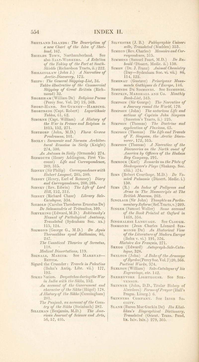 Shetland Islands : The Description of a new Chart of the Isles of Shet¬ land, 167. Shields Town, Northumberland. See also Salt-Workers. A Relation of the Taking of the Fort at South- Shields (Richardson Tracts, ii.) 222. Shillinglaw (John J.) A Narrative of Arctic-Discovery, 172. Ships : The General Shipping-List, 34. Tables illustrative of the Commercial Shipping of Great Britain (Rich¬ mond) 32. Shoreh am (William De) Religious Poems (Percy Soc. Yol. 28) 19, 369. Short-Hand. See Gurney—Harding. Shortrede (Capt. Robert) Logarithmic Tables, 61, 62. Siborne (Capt. William) A History of the War in France and Belgium in 1815, 152, 271. Sibthorp (John, M.D.) Florce Grcecce Prodromus, 101. Sicily : Saracenic and Norman Architec¬ tural Remains in Sicily (Knight) 274, 300. An Autumn in Sicily (Ormonde) 274. Sidmouth (Henry Addington, First Vis¬ count) Life and Correspondence, 209, 315. Sidney (Sir Philip) Correspondence with Hubert Languet, 205, 380. Sidney (Henry, Earl of Romney) Diary and Correspondence, 200, 205. Sidney (Rev. Edwin) The Life of Lord Hill, 152, 312. Sidney (Richard Chase) Library Sale- Catalogue, 334. Siebold (Carolus Theodoras Ernestus De) De Salamandris et Tritonibus, 109. Sieveking (Edward, M.D.) Rokitansky’s Manual of Pathological Anatomy, Translated (Sydenham Soc. xx.) 115, 124. Sigmond (George G., M.D.) De Aquis Thermalibus apud Bathonias, 86, 247. The Unnoticed Theories of Servetus, 118. Medical Dissertations, 119. Signals, Marine. See Marryat— Rettik. Sigurd the Crusader : Travels in Palestine (Bohn's Antiq. Libr. vii.) 177, 192. Sikhs N ation. Despatches during the War in India with the Sikhs, 152. An account of the Government and character of the Sikhs (Hixgel) 178. A History of the Sikhs (Cunningham) 281. The Punjanb, an account of the Coun¬ try of the Sikhs (Steinhach) 282. Silliman (Benjamin, M.D.) The Ame¬ rican Journal of Science and Arts, 56, 57, 405. Silvestre (J. B.) Paleographic Univer- selle, Translated (Madden) 353. Simeon (Rev. Charles) Memoirs and Cor- respondence, 315. Simmons (Samuel Foart, M.D.) De Ru¬ beola ''Dissert. Medic, ii.) 130. Simon (Dr. J. Franz) Animal Chemistry (Day—Sydenham Soc. vi. vii.) 86, 114, 122. Simonau (Gustave) Principaux Monu¬ ments Gothiques de VEurope, 146. Simonde De Sismondi. See Sismondi. Simpkin, Marshall and Co. Monthly Book-List, 343. Simpson (Sir George) The Narrative of a Journey round the World, 170. Simpson (John) The notorious Life and actions of Captain John Simpson (Smeeton’s Tracts, ii.) 225. Simpson (Thomas) The Doctrine and application of Fluxions, 63. Simpson (Thomas) The Life and Travels of T. Simpson, the Arctic Disco¬ verer, 172, 315. Simpson (Thomas) A Narrative of the Discoveries on the North coast of America by Officers of the Hudson Bay Company, 291. Simrock (Karl) Remarks on the Plots of Shakespeare’s Plays (Shakesp. Soc. xliii.) 374. Sims (Robert Courthope, M.D.) De Vo¬ mica Pulmonis (Dissert. Medic, i.) 130. Sims (R.) An Index of Pedigrees and Arms in The Manuscripts at The British Museum, 262. Sinclair (Sir John) Thoughts on Parlia¬ mentary Reform (Ref. Tracts, v.) 2 0 9. Singer (Samuel Weller) Some account of the Book Printed at Oxford in 1468, 354. Singhalese Language. See Clough. Sismondi (Jean Charles Leonard Sis- monde De) An Historical View of the Literature of Modern Europe (Bohn v. vi.) 191, 376. Histoire des Francais, 271. Skegg (Edward) Autograph-Sale-Cata¬ logue, 328. Skelton (John) A Boke of the Armonye ofByrdes{Percy Soc. Yol. 7) 20, 366. Poetical Works, 374. Skelton (William) Sale-Catalogue of his Engravings, etc. 142. Skerryvore Lighthouse. See Ste¬ venson. Skinner (John, D.D., Titular Bishop of Aberdeen) Forms of Prayer (Hall's Fragm. Liturg.) 6. Skinners Company. See Irish So¬ ciety. Slane (Baron Mac Guckin De) Ibn Khal- likan’s Biographical Dictionary, Translated (Orient. Trans. Fund, lix. lxiv. lxix.) 279, 305,