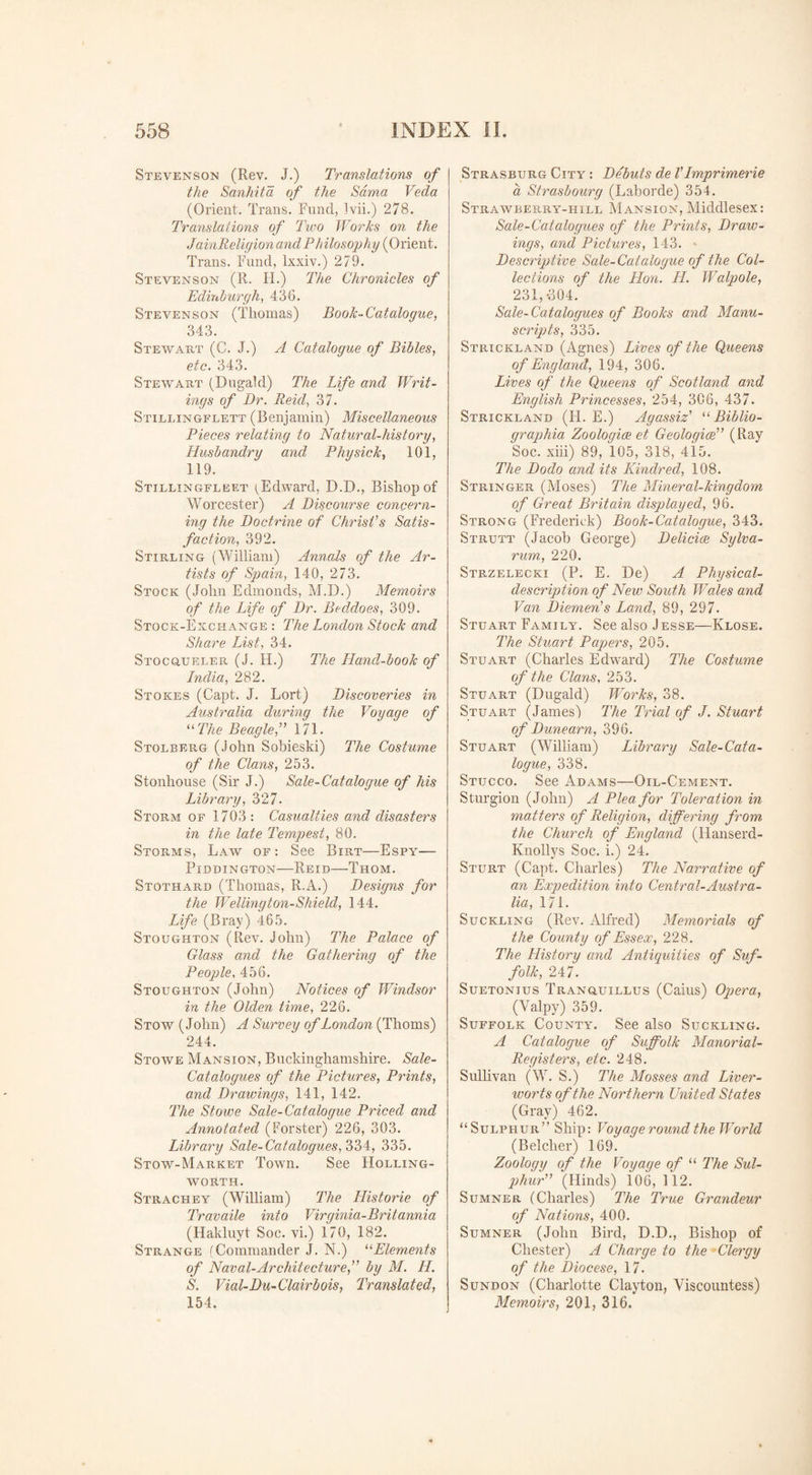 Stevenson (Rev. J.) Translations of the Sanhita of the Sdma Veda (Orient. Trans. Fund, 3vii.) 278. Translations of Two Works on the JainReligion and Philosophy (Orient. Trans. Fund, lxxiv.) 279. Stevenson (R. FL) The Chronicles of Edinburgh, 436. Stevenson (Thomas) Book-Catalogue, 343. Stewart (C. J.) A Catalogue of Bibles, etc. 343. Stewart (Dugald) The Life and Writ¬ ings of Dr. Reid, 37. Stillingflett (Benjamin) Miscellaneous Pieces relating to Natural-history, Husbandry and Physick, 101, 119. Stillingfleet (Edward, D.D., Bishop of Worcester) A Discourse concern¬ ing the Doctrine of Christ's Satis¬ faction, 392. Stirling (William) Annals of the Ar¬ tists of Spain, 140, 273. Stock (John Edmonds, M.D.) Memoirs of the Life of Dr. Beddoes, 309. Stock-Exchange : The London Stock and Share List, 34. Stocgueler (J. H.) The Hand-book of India, 282. Stokes (Capt. J. Lort) Discoveries in Australia during the Voyage of “ The Beagle,” 171. Stolberg (John Sobieski) The Costume of the Clans, 253. Stonhouse (Sir J.) Sale-Catalogue of his Library, 327. Storm of 1703: Casualties and disasters in the late Tempest, 80. Storms, Law of: See Birt—Espy— Piddington—Reid—Thom. Stothard (Thomas, R.A.) Designs for the Welling ton-Shield, 144. Life (Bray) 465. Stoughton (Rev. John) The Palace of Glass and the Gathering of the People, 456. Stoughton (John) Notices of Windsor in the Olden time, 226. Stow (John) A Survey of London (Thoms) 244. Stowe Mansion, Buckinghamshire. Sale- Catalogues of the Pictures, Prints, and Drawings, 141, 142. The Stowe Sale-Catalogue Priced and Annotated (Forster) 226, 303. Library Sale-Catalogues, 334, 335. Stow-Market Town. See Holling- woRth. Strachey (William) The Historie of Travaile into Virginia-Britannia (Hakluyt Soc. vi.) 170, 182. Strange (Commander J. N.) “Elements of Naval-Architecture,” by M. LI. S. Vial-Du-Clairbois, Translated, 154. Strasburg City : Debuts de Vlmprimerie a Strasbourg (Laborde) 354. Strawberry-hill Mansion, Middlesex: Sale-Catalogues of the Prints, Draw¬ ings, and Pictures, 143. - Descriptive Sale-Catalogue of the Col¬ lections of the Hon. H. Walpole, 231,-304. Sale-Catalogues of Books and Manu¬ scripts, 335. Strickland (Agnes) Lives of the Queens of England, 194, 306. Lives of the Queens of Scotland and English Princesses, 254, 306, 437. Strickland (FI. E.) Agassiz’ “ Biblio- graphia Zoologies et Geologies” (Ray Soc. xiii) 89, 105, 318, 415. The Dodo and its Kindred, 108. Stringer (Moses) The Mineral-kingdom of Great Britain displayed, 96. Strong (Frederick) Book-Catalogue, 343. Strutt (Jacob George) Delides Sylva- rum, 220. Strzelecki (P. E. De) A Physical- description of New South Wales and Van Diemen’s Land, 89, 297. Stuart Family. See also Jesse—Klose. The Stuart Papers, 205. Stuart (Charles Edward) The Costume of the Clans, 253. Stuart (Dugald) Works, 38. Stuart (James') The Trial of J. Stuart of Dune am, 396. Stuart (William) Library Sale-Cata¬ logue, 338. Stucco. See Adams—Oil-Cement. Sturgion (John) A Plea for Toleration in matters of Religion, differing from the Church of England (Hanserd- Knollys Soc. i.) 24. Sturt (Capt. Charles) The Narrative of an Expedition into Central-Austra¬ lia, 171. Suckling (Rev. Alfred) Memorials of the County of Essex, 228. The History and Antiquities of Suf¬ folk, 247. Suetonius Tranguillus (Caius) Opera, (Valpy) 359. Suffolk County. See also Suckling. A Catalogue of Suffolk Manorial- Registers, etc. 248. Sullivan (W. S.) The Mosses and Liver¬ worts of the Northern United States (Gray) 462. “Sulphur” Ship: Voyage round the World (Belcher) 169. Zoology of the Voyage of “ The Sul¬ phur” (Hinds) 106, 112. Sumner (Charles) The True Grandeur of Nations, 400. Sumner (John Bird, D.D., Bishop of Chester) A Charge to the -Clergy of the Diocese, 17. Sundon (Charlotte Clayton, Viscountess) Memoirs, 201, 316.