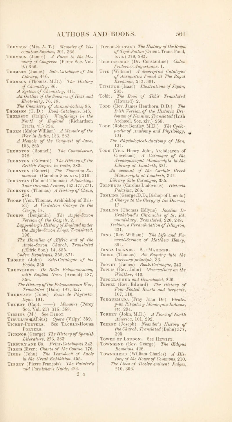 Thomson (Mrs. A. T.) Memoirs of Vis¬ countess Sundon, 201, 366. Thomson (James) A Poem to the Me¬ mory of Congreve (Percy Soc. Yol. 9.) 366. Thomson (James) Sale-Catalogue of his Library, 446. Thomson (Thomas, M.D.) The History of Chemistry, 86. A System of Chemistry, 411. An Outline of the Sciences of Heat and Electricity, 76, 78. The Chemistry of Animal-bodies, 86. Thomson (T. D.) Book-Catalogue, 343. Thoresby (Ralph) Wayfarings in the North of England (Richardson Tracts, vi.) 224. Thorn (Major William) A Memoir of the War in India, 153, 283. A Memoir of the Conquest of Java, 153, 285. Thornton (Bonnell) The Connoisseur, 378. Thornton (Edward) The History of the British Empire in India, 283. Thornton (Robert) The Thornton Ro¬ mances (Camden Soc. xxx.) 216. Thornton (Colonel Thomas) A Sporting- Tour through France, 163,175,271. Thornton (Thomas) A History of China, 2'84. Thorp (Ven. Thomas, Archbishop of Bris¬ tol) A Visitation Charge to the Clergy, 17. Thorpe (Benjamin) The Anglo-Saxon Version of the Gospels, 2. Lappenb erg’s History of England under the Anglo-Saxon Kings, Translated, 196. The Homilies of JElfric and of the Anglo-Saxon Church, Translated (iElfric Soc.) 14, 355. Codex Exoniensis, 355, 371. Thorpe (John) Sale-Catalogue of his Books, 335. Thucydides : De Bello Peloponnesiaco, with English Notes (Arnold) 187, 356. The History of the Peloponnesian War, Translated (Dale) 187, 357. Thurmann (Jules) Essai de Phytosta- tique, 101. Thurot (Capt. -) Memoirs (Percy Soc. Yol, 21) 316, 368. Tibbins (M.) See Didot. Tibullus ^Albius) Opera (Valpy) 359. Ticket-Porters. See Tackle-House Porters. Ticknor (George) The History of Spanish Literature, 273, 383. Tidbury and Co. Print -Catalogues, 343. Tigris River: Charts of the Course, 176. Timbs (John) The Year-book of Facts in the Great Exhibition, 455. Tingry (Pierre Francois) The Painter's and Varnisher’s Guide, 424. Tippoo-Sultan : The History of the Reign of Tipu-Sultan (Orient. Trans. Fund, lxvii.) 279, 283. Tischendorf (Dr. Constantine) Codex Friderico- August anus, 1. Tite (William) A descriptive Catalogue of Antiquities Found at The Royal Exchange, 243, 301. Titsingh (Isaac) Illustrations of Japan, 285. Tobit: The Book of Tobit Translated (Howard) 2. Todd (Rev. James Henthorn, D.D.) The Irish Version of the Historia Bri- tonum of Nennius, Translated (Irish Archseol. Soc. xiv.) 258. Todd (Robert Bentley, M.D.) The Cyclo- pcedia of Anatomy and Physiology, 124. The Physiological-Anatomy of Man, 124. Todd (Ven. Henry John, Archdeacon of Cleveland) A Catalogue of the Archiepiscopal Manuscripts in the Library at Lambeth, 321. An account of the Carlyle Greek Manuscripts at Lambeth, 321. Library Sale-Catalogue, 335. Tolnerus (Carolus Ludovicus) Historia Palatina, 266. Tomline (George,D.D.,Bishop of Lincoln) A Charge to the Clergy of the Diocese, 17. Tomlins (Thomas Edlyue) Joceline De Brakelond’s Chronicles of St. Ed- mundsbury. Translated, 220, 248. Yseldon, a Perambulation of Islington, 231. Tong (Rev. William) The Life and Fu¬ neral-Sermon of Matthew Henry, 394. Tonga Islands. See Mariner. Tooke (Thomas) An Enquiry into the Currency principle, 33. Toovea^ (James) Book-Catalogue, 343. Toplis (Rev. John) Observations on the Weather, 410. Topographer and Genealogist, 220. Topsel (Rev. Edward) The History of Four-Footed Beasts and Serpents, 107, 110. Torqatemada (Fray Juan De) Vientc- y-un Rituales y Monarquia Indiana, etc. 294. Torrey (John, M.D.) A Flora of North America, 101, 292. Torrey (Joseph) Neander’s History of the Church, Translated (Bohn) 377, 395. Tower of London. See Hewitt. Townsend (Rev. George) The CEdipus Romanus, 428. Townshend (William Charles) A His¬ tory of the House of Commons, 210. The Lives of Twelve eminent Judges, 210, 306.