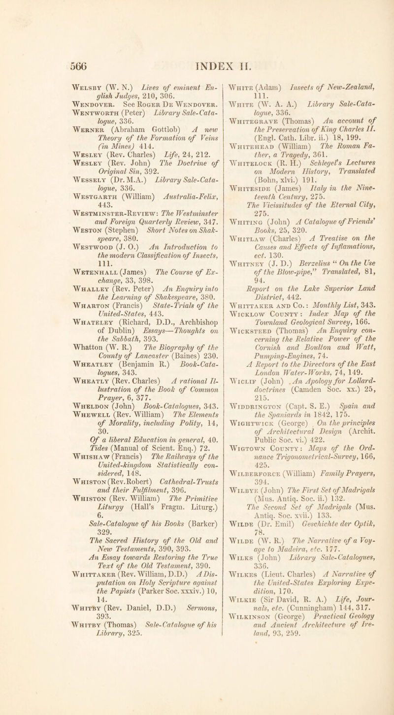 Welsby (W. N.) Lives of eminent En¬ glish Judges, 210, 306. Wendover. See Roger De Wendover. Wentworth (Peter) Library Sale-Cata¬ logue, 336. Werner (Abraham Gottlob) A new Theory of the Formation of Veins (in Mines) 414. Wesley (Rev. Charles) Life, 24, 212. Wesley (Rev. John) The Doctrine of Original Sin, 392. Wessely (Dr. M.A.) Library Sale-Cata¬ logue, 336. Westgarth (William) Australia-Felice, 443. Westminster-Review: The Westminster and Foreign Quarterly Review, 347. Weston (Stephen) Short Notes on Shah- spear e, 380. Westwood (J. 0.) An Introduction to the modern Classification of Insects, 111. Wetenhall (James) The Course of Ex¬ change, 33, 398. Whalley (Rev. Peter) An Enquiry into the Learning of Shakespeare, 380. Wharton (Francis) State-Trials of the United-States, 443. Whateley (Richard, D.D., Archbishop of Dublin) Essays—Thoughts on the Sabbath, 393. Whatton (W. R.) The Biography of the County of Lancaster (Baines) 230. Wheatley (Benjamin R.) Book-Cata¬ logues, 343. Wheatly (Rev. Charles) A rational Il¬ lustration of the Book of Common Prayer, 6, 377. Wheldon (John) Book-Catalogues, 343. Whewell (Rev. William) The Elements of Morality, including Polity, 14, 30. Of a liberal Education in general, 40. Tides (Manual of Scient. Enq.) 72. Whishaw (Francis) The Railways of the United-kingdom Statistically con¬ sidered, 148. Whiston (Rev. Robert) Cathedral- Trusts and their Fulfilment, 396. Whiston (Rev. William) The Primitive Liturgy (Hall’s Fragm. Liturg.) 6. Sale-Catalogue of his Books (Barker) 329. The Sacred History of the Old and New Testaments, 390, 393. An Essay towards Restoring the True Text of the Old Testament, 390. Whittaker (Rev. William, D.D.) A Dis¬ putation on Holy Scripture against the Papists (Parker Soc. xxxiv.) 10, 14. Whitby (Rev. Daniel, D.D.) Sermons, 393. Whitby (Thomas) Sale-Catalogue of his Library, 325. White (Adam) Insects of New-Zealand, 111. White (W. A. A.) Library Sale-Cata¬ logue, 336. White grave (Thomas) An account of the Preservation of King Charles II. (Engl. Cath. Libr. ii.) 18, 199. Whitehead (William) The Roman Fa¬ ther, a Tragedy, 361. Whitelock (R. H.) SchlegeVs Lectures on Modern History, Translated (Bohn, xlvi.) 191. Whiteside (James) Italy in the Nine¬ teenth Century, 275. The Vicissitudes of the Eternal City, 275. Whiting (John) A Catalogue of Friends’’ Books, 25, 320. Whitlaw (Charles) A Treatise on the Causes and Effects of Inflamations, ect. 130. Whitney (J. D.) Berzelius u On the Use of the Blow-pipe,” Translated, 81, 94. Report on the Lake Superior Land District, 442. Whittaker and Co. : Monthly List, 343. Wicklow County : Index Map of the Townland Geological Survey, 166. Wicksteed (Thomas) An Enquiry con¬ cerning the Relative Power of the Cornish and Boulton and Watt, Pumping-Engines, 74. A Report to the Directors of the East London Water-Works, 74, 149. Wiclif (John) .An Apology for Lollard- doctrines (Camden Soc. xx.) 25, 215. Widdrington (Capt. S. E.) Spain and the Spaniards in 1842, 175. Wightwick (George) On the principles of Architectural Design (Archit. Public Soc. vi.) 422. Wigtown County: Maps of the Ord¬ nance Trigonometrical-Survey, 166, 425. Wilberforce (William) Family Prayers, 394. Wilbye (John) The First Set of Madrigals (Mus. Antiq. Soc. ii.) 132. The Second Set of Madrigals (Mus. Antiq. Soc. xvii.) 133. Wilde (Dr. Emil) Geschichte der Optik, 78. Wilde (W. R.) The Narrative of a Voy¬ age to Madeira, etc. 177. Wilks (John) Library Sale-Catalogues, 336. Wilkes (Lieut. Charles) A Narrative of the United-States Exploring Expe¬ dition, 170. Wilkie (Sir David, R. A.) Life, Jour¬ nals, etc. (Cunningham) 144, 317. Wilkinson (George) Practical Geology and Ancient Architecture of Ire¬ land, 93, 259.