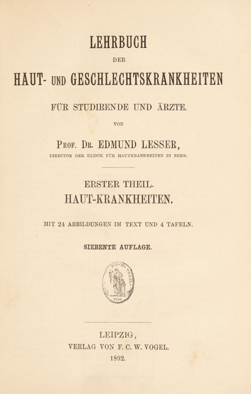 LEHRBUCH DER HAUT- und GESCHLECHTSKRANKHEITEN FÜR STÜDIRENDE UND ÄRZTE. Prof. De. EDMUND LESSEß, DIRECTOR DER KLINIK FÜR HAUTKRANKHEITEN IN BERN. ERSTER THEIL. HAUT-KRANKHEITEN. MIT 24 ABBILDUNGEN IM TEXT UND 4 TAFELN. SIEBENTE AUFLAGE. LEIPZIG, VERLAG VON F. C. W. VOGEL. 1892.