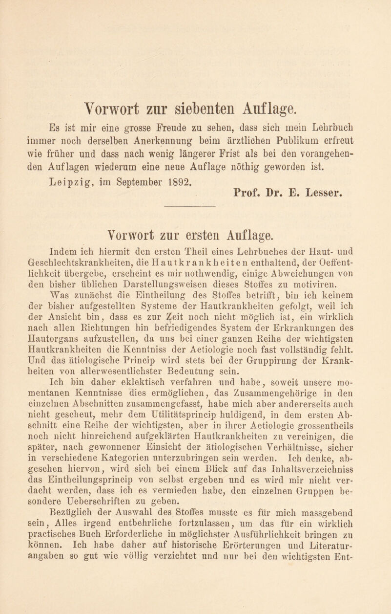 Vorwort zur siebenten Auflage. Es ist mir eine grosse Freude zu sehen, dass sich mein Lehrbuch immer noch derselben Anerkennung beim ärztlichen Publikum erfreut wie früher und dass nach wenig längerer Frist als bei den vorangehen¬ den Auflagen wiederum eine neue Auflage nöthig geworden ist. Leipzig, im September 1892. Prof. Br. E. Besser. Vorwort zur ersten Auflage. Indem ich hiermit den ersten Theil eines Lehrbuches der Haut- und Geschlechtskrankheiten, die H au tk r a n k h e i t e n enthaltend, der Oeffent- lichkeit übergebe, erscheint es mir nothwendig, einige Abweichungen von den bisher üblichen Darstellungsweisen dieses Stoffes zu motiviren. Was zunächst die Eintheilung des Stoffes betrifft, bin ich keinem der bisher aufgestellten Systeme der Hautkrankheiten gefolgt, weil ich der Ansicht bin, dass es zur Zeit noch nicht möglich ist, ein wirklich nach allen Richtungen hin befriedigendes System der Erkrankungen des Hautorgans aufzustellen, da uns bei einer ganzen Reihe der wichtigsten Hautkrankheiten die Kenntniss der Aetiologie noch fast vollständig fehlt. Und das ätiologische Princip wird stets bei der Gruppirung der Krank¬ heiten von allerwesentlichster Bedeutung sein. Ich bin daher eklektisch verfahren und habe, soweit unsere mo¬ mentanen Kenntnisse dies ermöglichen, das Zusammengehörige in den einzelnen Abschnitten zusammengefasst, habe mich aber andererseits auch nicht gescheut, mehr dem Utilitätsprincip huldigend, in dem ersten Ab¬ schnitt eine Reihe der wichtigsten, aber in ihrer Aetiologie grossentheils noch nicht hinreichend aufgeklärten Hautkrankheiten zu vereinigen, die später, nach gewonnener Einsicht der ätiologischen Verhältnisse, sicher in verschiedene Kategorien unterzubringen sein werden. Ich denke, ab¬ gesehen hiervon, wird sich bei einem Blick auf das Inhaitsverzeichniss das Eintheilungsprincip von selbst ergeben und es wird mir nicht ver¬ dacht werden, dass ich es vermieden habe, den einzelnen Gruppen be¬ sondere Ueberschriften zu geben. Bezüglich der Auswahl des Stoffes musste es für mich massgebend sein, Alles irgend entbehrliche fortzulassen, um das für ein wirklich practisches Buch Erforderliche in möglichster Ausführlichkeit bringen zu können. Ich habe daher auf historische Erörterungen und Literatur¬ angaben so gut wie völlig verzichtet und nur bei den wichtigsten Ent-