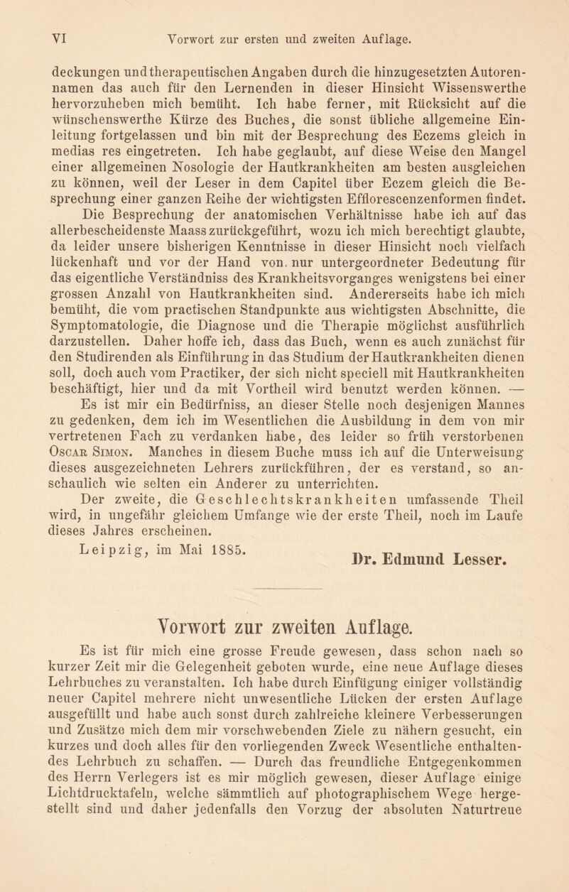 deckungen und therapeutischen Angaben durch die hinzugesetzten Autoren¬ namen das auch für den Lernenden in dieser Hinsicht Wissenswerthe hervorzuheben mich bemüht. Ich habe ferner, mit Rücksicht auf die wünschenswerte Kürze des Buches, die sonst übliche allgemeine Ein¬ leitung fortgelassen und bin mit der Besprechung des Eczems gleich in medias res eingetreten. Ich habe geglaubt, auf diese Weise den Mangel einer allgemeinen Nosologie der Hautkrankheiten am besten ausgleichen zu können, weil der Leser in dem Capitel über Eczem gleich die Be¬ sprechung einer ganzen Reihe der wichtigsten Efflorescenzenformen findet. Die Besprechung der anatomischen Verhältnisse habe ich auf das allerbescheidenste Maass zurückgeführt, wozu ich mich berechtigt glaubte, da leider unsere bisherigen Kenntnisse in dieser Hinsicht noch vielfach lückenhaft und vor der Hand von nur untergeordneter Bedeutung für das eigentliche Verständniss des Krankheitsvorganges wenigstens bei einer grossen Anzahl von Hautkrankheiten sind. Andererseits habe ich mich bemüht, die vom practischen Standpunkte aus wichtigsten Abschnitte, die Symptomatologie, die Diagnose und die Therapie möglichst ausführlich darzustellen. Daher hoffe ich, dass das Buch, wenn es auch zunächst für den Studirenden als Einführung in das Studium der Hautkrankheiten dienen soll, doch auch vom Practiker, der sich nicht speciell mit Hautkrankheiten beschäftigt, hier und da mit Vortheil wird benutzt werden können. — Es ist mir ein Bedürfnis, an dieser Stelle noch desjenigen Mannes zu gedenken, dem ich im Wesentlichen die Ausbildung in dem von mir vertretenen Fach zu verdanken habe, des leider so früh verstorbenen Oscar Simon. Manches in diesem Buche muss ich auf die Unterweisung dieses ausgezeichneten Lehrers zurückführen, der es verstand, so an¬ schaulich wie selten ein Anderer zu unterrichten. Der zweite, die Geschlechtskrankheiten umfassende Theil wird, in ungefähr gleichem Umfange wie der erste Theil, noch im Laufe dieses Jahres erscheinen. Leipzig, im Mai 1885. I)r. Edmund Lesser. Vorwort zur zweiten Auflage. Es ist für mich eine grosse Freude gewesen, dass schon nach so kurzer Zeit mir die Gelegenheit geboten wurde, eine neue Auflage dieses Lehrbuches zu veranstalten. Ich habe durch Einfügung einiger vollständig neuer Capitel mehrere nicht unwesentliche Lücken der ersten Auflage ausgefüllt und habe auch sonst durch zahlreiche kleinere Verbesserungen und Zusätze mich dem mir vorschwebenden Ziele zu nähern gesucht, ein kurzes und doch alles für den vorliegenden Zweck Wesentliche enthalten¬ des Lehrbuch zu schaffen. — Durch das freundliche Entgegenkommen des Herrn Verlegers ist es mir möglich gewesen, dieser Auflage einige Lichtdrucktafeln, welche sämmtlich auf photographischem Wege herge¬ stellt sind und daher jedenfalls den Vorzug der absoluten Naturtreue