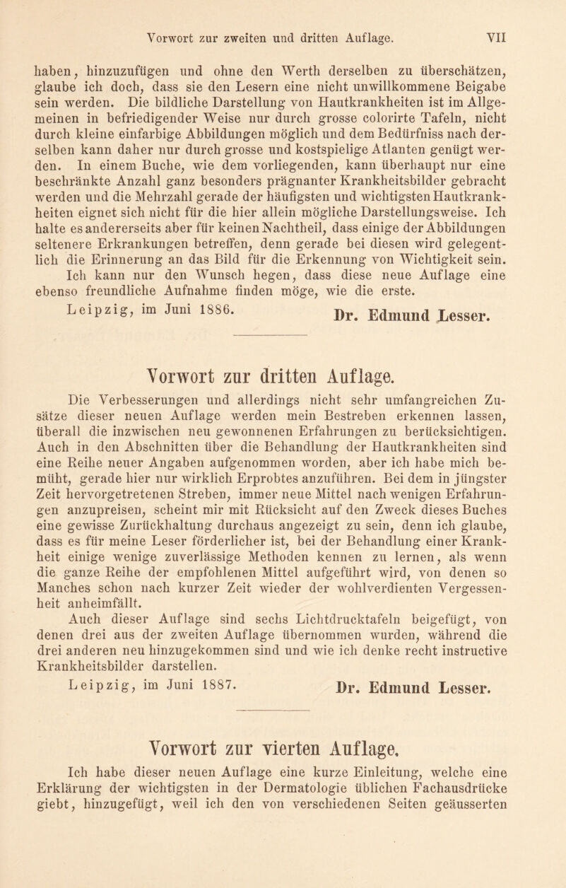 haben, hinzuzufügen lind ohne den Werth derselben zu überschätzen, glaube ich doch, dass sie den Lesern eine nicht unwillkommene Beigabe sein werden. Die bildliche Darstellung von Hautkrankheiten ist im Allge¬ meinen in befriedigender Weise nur durch grosse colorirte Tafeln, nicht durch kleine einfarbige Abbildungen möglich und dem Bedürfniss nach der¬ selben kann daher nur durch grosse und kostspielige Atlanten genügt wer¬ den. In einem Buche, wie dem vorliegenden, kann überhaupt nur eine beschränkte Anzahl ganz besonders prägnanter Krankheitsbilder gebracht werden und die Mehrzahl gerade der häufigsten und wichtigsten Hautkrank¬ heiten eignet sich nicht für die hier allein mögliche Darstellungsweise. Ich halte es andererseits aber für keinen Nachtheil, dass einige der Abbildungen seltenere Erkrankungen betreffen, denn gerade bei diesen wird gelegent¬ lich die Erinnerung an das Bild für die Erkennung von Wichtigkeit sein. Ich kann nur den Wunsch hegen, dass diese neue Auflage eine ebenso freundliche Aufnahme finden möge, wie die erste. Leipzig, im Juni 1886. Dr. Ed.llllllld Lesser. Vorwort zur dritten Auflage. Die Verbesserungen und allerdings nicht sehr umfangreichen Zu¬ sätze dieser neuen Auflage werden mein Bestreben erkennen lassen, überall die inzwischen neu gewonnenen Erfahrungen zu berücksichtigen. Auch in den Abschnitten über die Behandlung der Hautkrankheiten sind eine Reihe neuer Angaben aufgenommen worden, aber ich habe mich be¬ müht, gerade hier nur wirklich Erprobtes anzuführen. Bei dem in jüngster Zeit hervorgetretenen Streben, immer neue Mittel nach wenigen Erfahrun¬ gen anzupreisen, scheint mir mit Rücksicht auf den Zweck dieses Buches eine gewisse Zurückhaltung durchaus angezeigt zu sein, denn ich glaube, dass es für meine Leser förderlicher ist, bei der Behandlung einer Krank¬ heit einige wenige zuverlässige Methoden kennen zu lernen, als wenn die ganze Reihe der empfohlenen Mittel aufgeführt wird, von denen so Manches schon nach kurzer Zeit wieder der wohlverdienten Vergessen¬ heit anheimfällt. Auch dieser Auflage sind sechs Lichtdrucktafeln beigefügt, von denen drei aus der zweiten Auflage übernommen wurden, während die drei anderen neu hinzugekommen sind und wie ich denke recht instruetive Krankheitsbilder darstelien. Leipzig, im Juni 1887. Dr. Edmund Lesser. Vorwort zur vierten Auflage. Ich habe dieser neuen Auflage eine kurze Einleitung, welche eine Erklärung der wichtigsten in der Dermatologie üblichen Fachausdrücke giebt, hinzugefügt, weil ich den von verschiedenen Seiten geäusserten