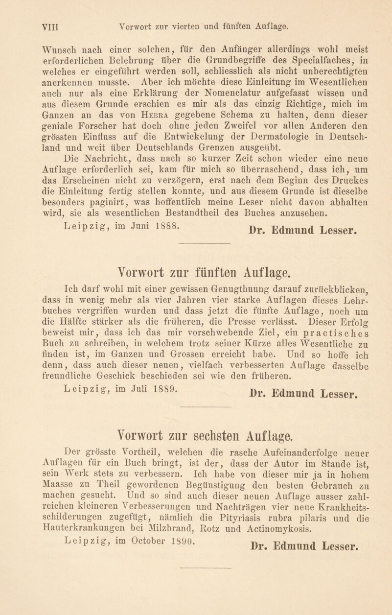 Wunsch nach einer solchen, für den Anfänger allerdings wohl meist erforderlichen Belehrung über die Grundbegriffe des Specialfaches, in welches er eingeführt werden soll, schliesslich als nicht unberechtigten anerkennen musste. Aber ich möchte diese Einleitung im Wesentlichen auch nur als eine Erklärung der Nomenclatur aufgefasst wissen und aus diesem Grunde erschien es mir als das einzig Richtige, mich im Ganzen an das von Hebra gegebene Schema zu halten, denn dieser geniale Forscher hat doch ohne jeden Zweifel vor allen Anderen den grössten Einfluss auf die Entwickelung der Dermatologie in Deutsch¬ land und weit über Deutschlands Grenzen ausgeübt. Die Nachricht, dass nach so kurzer Zeit schon wieder eine neue Auflage erforderlich sei, kam für mich so überraschend, dass ich, um das Erscheinen nicht zu verzögern, erst nach dem Beginn des Druckes die Einleitung fertig stellen konnte, und aus diesem Grunde ist dieselbe besonders paginirt, was hoffentlich meine Leser nicht davon abhalten wird, sie als wesentlichen Bestandteil des Buches anzusehen. Leipzig, im Jum 1888. Dr. Edmund Lesser. Vorwort zur fünften Auflage. Ich darf wohl mit einer gewissen Genugtuung darauf zurückblicken, dass in wenig mehr als vier Jahren vier starke Auflagen dieses Lehr¬ buches vergriffen wurden und dass jetzt die fünfte Auflage, noch um die Hälfte stärker als die früheren, die Presse verlässt. Dieser Erfolg beweist mir, dass ich das mir vorschwebende Ziel, ein practisches Buch zu schreiben, in welchem trotz seiner Kürze alles Wesentliche zu finden ist, im Ganzen und Grossen erreicht habe. Und so hoffe ich denn, dass auch dieser neuen, vielfach verbesserten Auflage dasselbe freundliche Geschick beschieden sei wie den früheren. Leipzig, im Juli 1889. Dr. Edmund Lesser. Vorwort zur sechsten Auflage. Der grösste Vorteil, welchen die rasche Aufeinanderfolge neuer Auflagen für ein Buch bringt, ist der, dass der Autor im Stande ist, sein Werk stets zu verbessern. Ich habe von dieser mir ja in hohem Maasse zu Theil gewordenen Begünstigung den besten Gebrauch zu machen gesucht. Und so sind auch dieser neuen Auflage ausser zahl¬ reichen kleineren Verbesserungen und Nachträgen vier neue Krankheits¬ schilderungen zugefügt, nämlich die Pityriasis rubra pilaris und die Hauterkrankungen bei Milzbrand, Rotz und Actinomykosis. Leipzig, im October 1890. Dr. Edmund Lesser.
