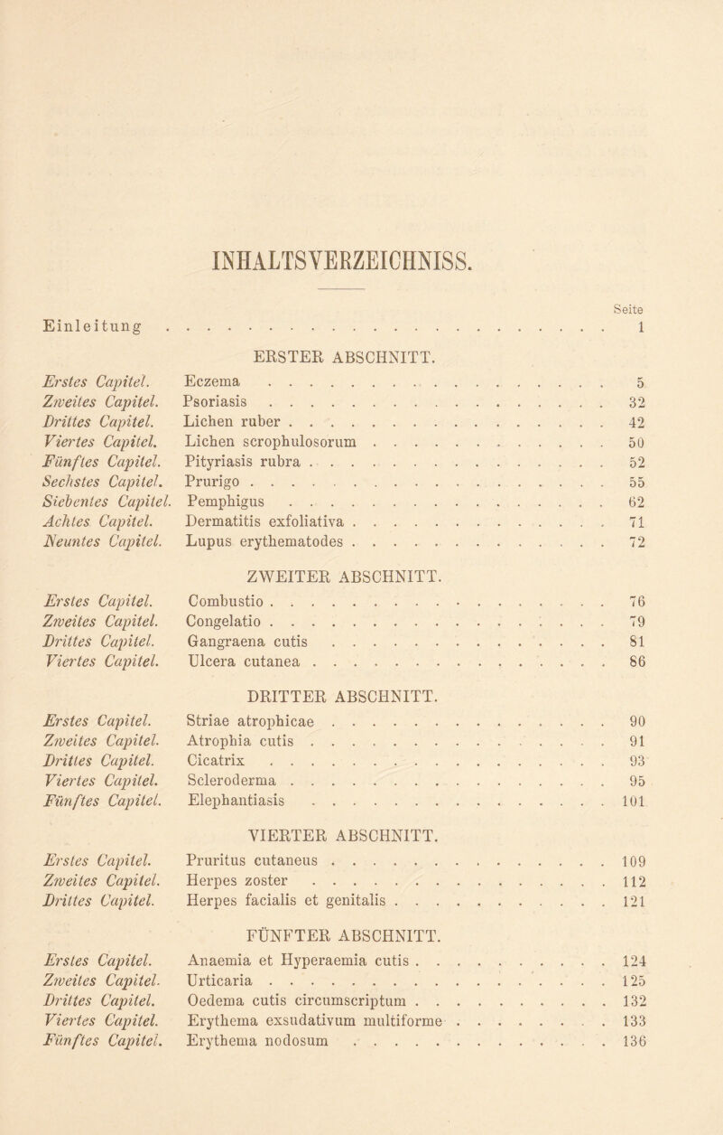 INHALTSVERZEICHNIS. Seite Einleitung . ..... l ERSTER ABSCHNITT. Erstes Capitel. Eczema .. 5 Zweites Capitel. Psoriasis. 32 Drittes Capitel. Lichen ruber.. . 42 Viertes Capitel. Lichen scrophulosorum .50 Fünftes Capitel. Pityriasis rubra. 52 Sechstes Capitel. Prurigo . 55 Siebentes Capitel. Pemphigus.62 Achtes Capitel. Dermatitis exfoliativa. 71 Neuntes Capitel. Lupus erythematodes ..72 ZWEITER ABSCHNITT. Erstes Capitel. Combustio. 76 Zweites Capitel. Congelatio. 79 Drittes Capitel. Gangraena cutis. 81 Viertes Capitel. Ulcera cutanea.. . 86 DRITTER ABSCHNITT. Erstes Capitel. Striae atrophicae.90 Zweites Capitel. Atrophia cutis. 91 Drittes Capitel. Cicatrix .. 93 Viertes Capitel. Scleroderma.95 Fünftes Capitel. Elephantiasis . 101 VIERTER ABSCHNITT. Erstes Capitel. Pruritus cutaneus.109 Zweites Capitel. Herpes zoster.112 Drittes Capitel. Herpes facialis et genitalis.121 FÜNFTER ABSCHNITT. Erstes Capitel. Anaemia et Ilyperaemia cutis. 124 Zweites Capitel. Urticaria. 125 Drittes Capitel. Oedema cutis circumscriptum.132 Viertes Capitel. Erythema exsudativum multiforme.133 Fünftes Capitel. Erythema nodosum.136