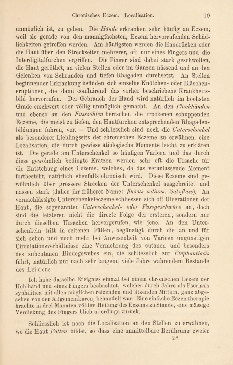 unmöglich ist, zu gehen. Die Hände erkranken sehr häufig an Eczem, weil sie gerade von den mannigfachsten, Eczem hervorrufenden Schäd¬ lichkeiten getroffen werden. Am häufigsten werden die Handrücken oder die Haut über den Streckseiten mehrerer, oft nur eines Fingers und die Interdigitalfurchen ergriffen. Die Finger sind dabei stark geschwollen, die Haut geröthet, an vielen Stellen oder im Ganzen nässend und an den Gelenken von Schrunden und tiefen Khagaden durchsetzt. An Stellen beginnender Erkrankung befinden sich einzelne Knötchen- oder Bläschen¬ eruptionen, die dann confluirend das vorher beschriebene Krankheits¬ bild hervorrufen. Der Gebrauch der Hand wird natürlich im höchsten Grade erschwert oder völlig unmöglich gemacht. An den Flachhändeji und ebenso an den Fusssohlen herrschen die trockenen schuppenden Eczeme, die meist zu tiefen, den Hautfurchen entsprechenden Khagaden- bildungen führen, vor. — Und schliesslich sind noch die Unterschenkel als besonderer Lieblingssitz der chronischen Eczeme zu erwähnen, eine Localisation, die durch gewisse ätiologische Momente leicht zu erklären ist. Die gerade am Unterschenkel so häufigen Yaricen und das durch diese gewöhnlich bedingte Kratzen werden sehr oft die Ursache für die Entstehung eines Eczems, welches, da das veranlassende Moment fortbesteht, natürlich ebenfalls chronisch wird. Diese Eczeme sind ge¬ wöhnlich über grössere Strecken der Unterschenkel ausgebreitet und nässen stark (daher ihr früherer Name: fluams salinus, Salzfluss). An vernachlässigte Unterschenkeleczeme schliessen sich oft Ulcerationen der Haut, die sogenannten Unterschenkel- oder Fussgeschwüre an, doch sind die letzteren nicht die directe Folge der ersteren, sondern nur durch dieselben Ursachen hervorgerufen, wie jene. An den Unter¬ schenkeln tritt in seltenen Fällen, begünstigt durch die an und für sich schon und noch mehr bei Anwesenheit von Yaricen ungünstigen Circulationsverhältnisse eine Vermehrung des cutanen und besonders des subcutanen Bindegewebes ein, die schliesslich zur Elephantiasis führt, natürlich nur nach sehr langem, viele Jahre währendem Bestände des Lei d ens Ich habe dasselbe Ereigniss einmal bei einem chronischen Eczem der Hohlhand und eines Fingers beobachtet, welches durch Jahre als Psoriasis syphilitica mit allen möglichen reizenden und ätzenden Mitteln, ganz abge¬ sehen von den Allgemeinkuren, behandelt war. Eine einfache Eczemtherapie brachte in drei Monaten völlige Heilung des Eczems zustande, eine massige Verdickung des Fingers blieb allerdings zurück. Schliesslich ist noch die Localisation an den Stellen zu erwähnen, wo die Haut Falten bildet, so dass eine unmittelbare Berührung zweier 2*