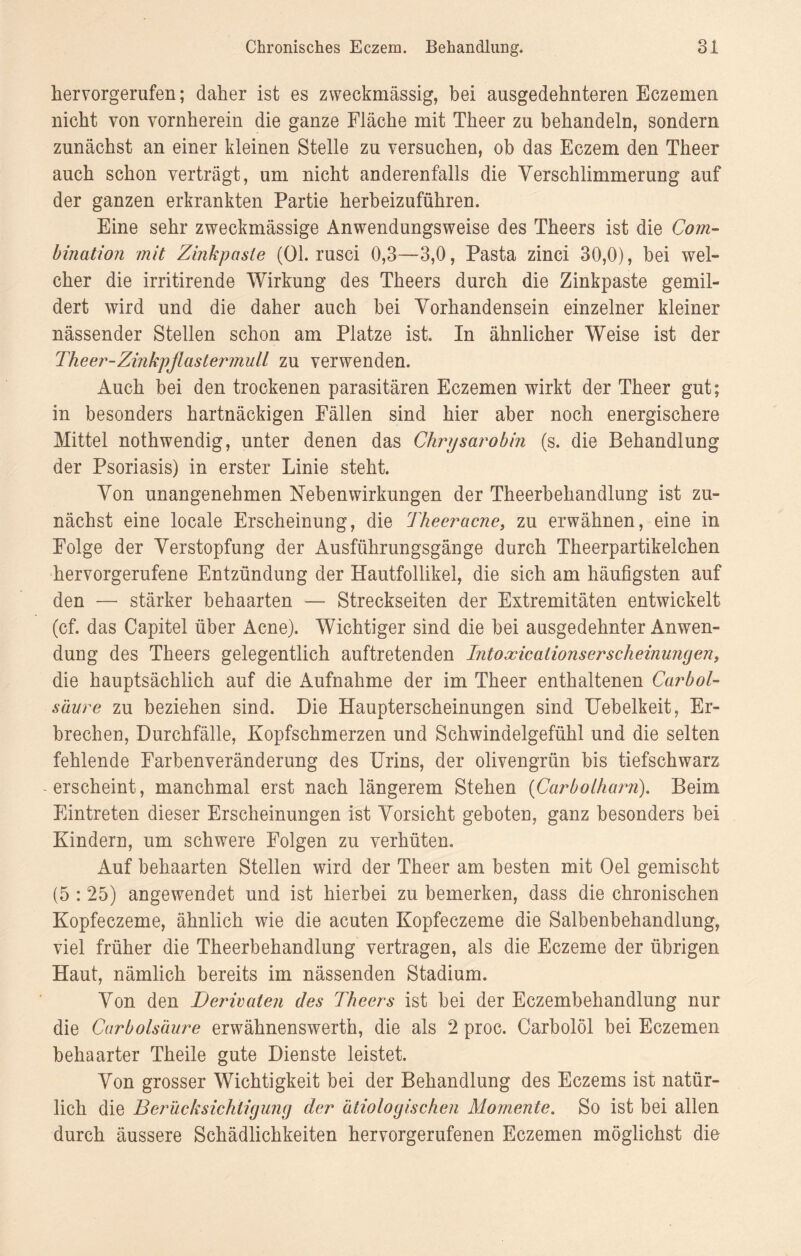 hervorgerufen; daher ist es zweckmässig, bei ausgedehnteren Eczemen nicht von vornherein die ganze Fläche mit Theer zu behandeln, sondern zunächst an einer kleinen Stelle zu versuchen, ob das Eczem den Theer auch schon verträgt, um nicht anderenfalls die Verschlimmerung auf der ganzen erkrankten Partie herbeizuführen. Eine sehr zweckmässige Anwendungsweise des Theers ist die Com- bination mit Zinkpasle (Ol. rusci 0,3—3,0, Pasta zinci 30,0), bei wel¬ cher die irritirende Wirkung des Theers durch die Zinkpaste gemil¬ dert wird und die daher auch bei Vorhandensein einzelner kleiner nässender Stellen schon am Platze ist. In ähnlicher Weise ist der Theer-Zinkpflastermull zu verwenden. Auch bei den trockenen parasitären Eczemen wirkt der Theer gut; in besonders hartnäckigen Fällen sind hier aber noch energischere Mittel nothwendig, unter denen das Chrysarobin (s. die Behandlung der Psoriasis) in erster Linie steht. Von unangenehmen Nebenwirkungen der Theerbehandlung ist zu¬ nächst eine locale Erscheinung, die Theer acne, zu erwähnen, eine in Folge der Verstopfung der Ausführungsgänge durch Theerpartikelchen hervorgerufene Entzündung der Hautfollikel, die sich am häufigsten auf den — stärker behaarten — Streckseiten der Extremitäten entwickelt (cf. das Capitel über Acne). Wichtiger sind die bei ausgedehnter Anwen¬ dung des Theers gelegentlich auftretenden Intoxicationserscheinungen, die hauptsächlich auf die Aufnahme der im Theer enthaltenen Carbol- säure zu beziehen sind. Die Haupterscheinungen sind Uebelkeit, Er¬ brechen, Durchfälle, Kopfschmerzen und Schwindelgefühl und die selten fehlende Farbenveränderung des Urins, der olivengrün bis tiefschwarz erscheint, manchmal erst nach längerem Stehen (Carbolharn). Beim Eintreten dieser Erscheinungen ist Vorsicht geboten, ganz besonders bei Kindern, um schwere Folgen zu verhüten. Auf behaarten Stellen wird der Theer am besten mit Oel gemischt (5 : 25) angewendet und ist hierbei zu bemerken, dass die chronischen Kopfeczeme, ähnlich wie die acuten Kopfeczeme die Salbenbehandlung, viel früher die Theerbehandlung vertragen, als die Eczeme der übrigen Haut, nämlich bereits im nässenden Stadium. Von den Derivaten des Theers ist bei der Eczembehandlung nur die Carbolsäure erwähnenswerth, die als 2 proc. CarbolÖl bei Eczemen behaarter Theile gute Dienste leistet. Von grosser Wichtigkeit bei der Behandlung des Eczems ist natür¬ lich die Berücksichtigung der ätiologischen Momente. So ist bei allen durch äussere Schädlichkeiten hervorgerufenen Eczemen möglichst die