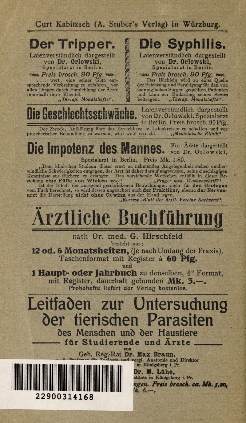 Curt Kabitzsch (A.'Stuber’s Verlag) in Würzburg. Der Tripper. Laienverständlich dargestellt von Dr. Orlowski, Spezialärzt in Berlin, Preis brosch. 90 Pfg. , , .. wert, eine seiner Güte ent¬ sprechende Verbreitung zu erfahren, # vor allen Dingen durch Empfehlung der Ärzte innerhalb ihrer Klientel. „Therap. Monatshefte“. i Die Syphilis. Laienverständlich dargestellt 01 von Df. Orlowski, (ty Spezialarzt in Berlin. @ Preis brosch. 90 Pfg. Ql Das Büchlein wird zu einer Quelle ]SJ der Belehrung und Beruhigung für den von Ä) mannigfachen Sorgen gequälten Patienten ha und kann zur Entlastung seines Arztes Q) beitragen. ,,Tlierap. Monatshefte Laienverständlich dargestellt von Df. Orlowski, Spezialarzt in Berlin. Preis brosch. 90 Pfg. Der Zweck, Aufklärung über das Erreichbare in Laienkreisen zu schaffen und vor pfuscherischer Behandlung zu warnen, wird wohl erreicht. ,,Medizinische Klinik“. Die Impotenz desJlannes. ™&Ä1!! Spezialarzt in Berlin. Preis Mk, 1 80. ,,Dem klinischen Studium dieser ernst zu nehmenden Angelegenheit stehen unüber¬ windliche Schwierigkeiten entgegen, der Arzt ist daher darauf angewiesen, seine einschlägigen Kenntnisse aus Büchern zu erlangen. Das vorstehende Werkchen enthält in dieser Be¬ ziehung eine Fülle von Winken usw.“ „Prager med. Wochenschrift“. Ist der Inhalt der anregend geschriebenen Betrachtungen mehr für den Urologen vom Fach berechnet, so wird dessen ungeachtet auch der Praktiker, ebenso der Nerven¬ arzt die Darstellung nicht ohne Gewinn aus der Hand legen. ' „Korresp.-Blatt der ärztl. Vereine Sachsens“. Ärztliche Buchführung nach Dr. med. G. Hirschfeld besteht aus: 12 ©ei. 6 Monatsheften, (je nach Umfang der Praxis), Taschenformat mit Register ä 60 Pfg. und 1 Haupt« oder Jahrbuch zu denselben, 4° Format, mit Register, dauerhaft gebunden Mk. 5.—. Probehefte liefert der Verlag kostenlos. LeitfaÖen zur Untersuchung der tierischen Parasiten öes Menschen unö der Haustiere - für Studierende und Ärzte von 22900314168 Geh. Reg.-Rat Dp. Max Braun, f:; «öii vergl. Anatomie und Direktor i in Königsberg i. Pr. Df. M. Lühe, stituts in Königsberg i. Pr. ”gtn. Preis brosch. ca. Mk. j.sq, rk. 6.—,