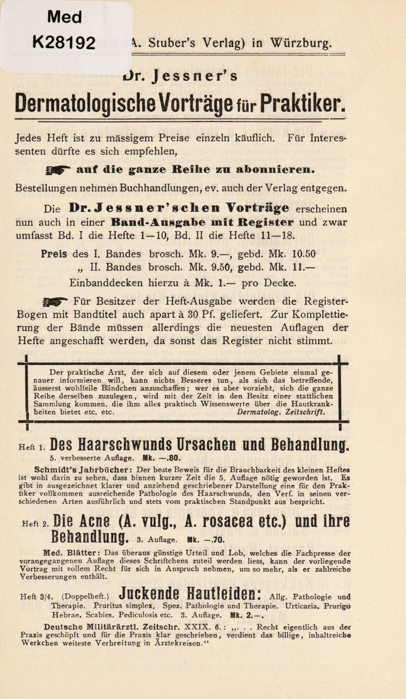 Med K28192 Stuber’s Verlag) in Würzburg. i)r. Jessner’s Dermatologische Vorträge für Praktiker. Jedes Heft ist zu massigem Preise einzeln käuflich. Für Interes¬ senten dürfte es sich empfehlen, auf die ganze Keilte zu abonnieren. Bestellungen nehmen Buchhandlungen, ev. auch der Verlag entgegen. Die Dr. Jessner’sehen Vorträge erscheinen nun auch in einer Band-Ausgabe mit Register und zwar umfasst Bd. I die Hefte 1 — 10, Bd. II die Hefte 11—18. Preis des I. Bandes brosch. Mk. 9.—, gebd. Mk. 10.50 „ II. Bandes brosch. Mk. 9.50, gebd. Mk. 11.— Einbanddecken hierzu ä Mk. 1.— pro Decke. Für Besitzer der Heft-Ausgabe werden die Register- Bogen mit Bandtitel auch apart ä 80 Pf. geliefert. Zur Komplettie¬ rung der Bände müssen allerdings die neuesten Auflagen der Hefte angeschafft werden, da sonst das Register nicht stimmt. 1 Der praktische Arzt, der sich auf diesem oder jenem Gebiete einmal ge¬ nauer informieren will, kann nichts Besseres tun, als sich das betreffende, äusserst wohlfeile Bändchen anzuschaffen ; wer es aber vorzieht, sich die ganze Reihe derselben zuzulegen, wird mit der Zeit in den Besitz einer stattlichen Sammlung kommen, die ihm alles praktisch Wissenswerte über die Hautkrank¬ heiten bietet etc. etc. Dermatolog. Zeitschrift. i B Hef. i. Des Haarschwands Ursachen and Behandlung. 5. verbesserte Auflage. Mk. —.80. Schmidt’s Jahrbücher: Der beste Beweis für die Brauchbarkeit des kleinen Heftes ist wohl darin zu sehen, dass binnen kurzer Zeit die 5. Auflage nötig geworden ist. Es gibt in ausgezeichnet klarer und anziehend geschriebener Darstellung eine für den Prak¬ tiker vollkommen ausreichende Pathologie des Haarschwunds, den Verf. in seinen ver¬ schiedenen Arten ausführlich und stets vom praktischen Standpunkt aus bespricht. Her. 2. Die Acne (A. vulg., A. rosacea etc.) and ihre Behandlung. 3. Auflage. Mk. —.70. Med. Blätter: Das überaus günstige Urteil und Lob, welches die Fachpresse der vorangegangenen Auflage dieses Schriftchens zuteil werden liess, kann der vorliegende Vortrag mit vollem Recht für sich in Anspruch nehmen, um so mehr, als er zahlreiche Verbesserungen enthält. Heft 3/4. (Doppelheft.) Juckende Hautleiden: Allg. Pathologie und Therapie. Pruritus simplex, Spez. Pathologie und Therapie. Urticaria. Prurigo Hebrae. Scabies. Pediculosis etc. 3. Auflage. Mk. 2. — . Deutsche Militärärztl. Zeitschr. XXIX. 6.: ,,. . . Recht eigentlich aus der Praxis geschöpft und für die Praxis klar geschrieben, verdient das billige, inhaltreicbe Werkchen weiteste Verbreitung in Arztekreisen.“