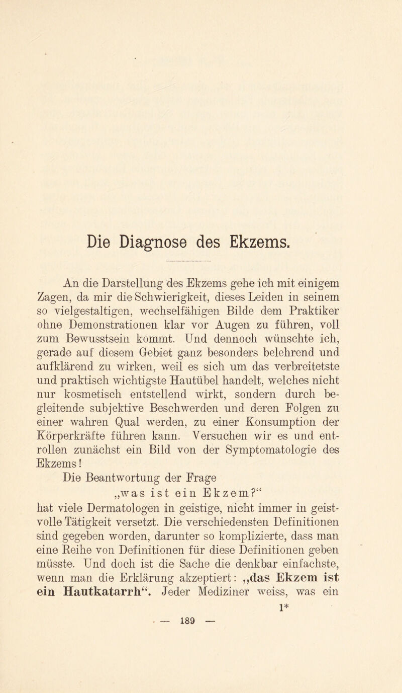 Die Diagnose des Ekzems. An die Darstellung des Ekzems gehe ich mit einigem Zagen, da mir die Schwierigkeit, dieses Leiden in seinem so vielgestaltigen, wechselfähigen Bilde dem Praktiker ohne Demonstrationen klar vor Augen zu führen, voll zum Bewusstsein kommt. Und dennoch wünschte ich, gerade auf diesem Gebiet ganz besonders belehrend und auf klärend zu wirken, weil es sich um das verbreitetste und praktisch wichtigste Hautübel handelt, welches nicht nur kosmetisch entstellend wirkt, sondern durch be¬ gleitende subjektive Beschwerden und deren Folgen zu einer wahren Qual werden, zu einer Konsumption der Körperkräfte führen kann. Versuchen wir es und ent¬ rollen zunächst ein Bild von der Symptomatologie des Ekzems! Die Beantwortung der Frage „was ist ein Ekzem?“ hat viele Dermatologen in geistige, nicht immer in geist¬ volle Tätigkeit versetzt. Die verschiedensten Definitionen sind gegeben worden, darunter so komplizierte, dass man eine Reihe von Definitionen für diese Definitionen geben müsste. Und doch ist die Sache die denkbar einfachste, wenn man die Erklärung akzeptiert: „das Ekzem ist ein Hautkatarrh“. Jeder Mediziner weiss, was ein 1*