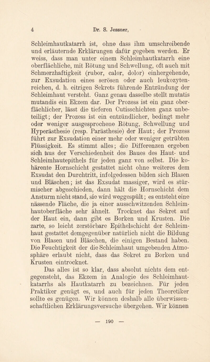 Schleimhautkatarrh ist, ohne dass ihm umschreibende und erläuternde Erklärungen dafür gegeben werden. Er weiss, dass man unter einem Schleimhautkatarrh eine oberflächliche, mit Rötung und Schwellung, oft auch mit Schmerzhaftigkeit (rubor, calor, dolor) einhergehende, zur Exsudation eines serösen oder auch leukozyten¬ reichen, d. h. eitrigen Sekrets führende Entzündung der Schleimhaut versteht. Ganz genau dasselbe stellt mutatis mutandis ein Ekzem dar. Der Prozess ist ein ganz ober¬ flächlicher, lässt die tieferen Cutisschichten ganz unbe¬ teiligt; der Prozess ist ein entzündlicher, bedingt mehr oder weniger ausgesprochene Rötung, Schwellung und Hyperästhesie (resp. Parästhesie) der Haut; der Prozess führt zur Exsudation einer mehr oder weniger getrübten Flüssigkeit. Es stimmt alles; die Differenzen ergeben sic(h [aus der Verschiedenheit des Baues des Haut- und Schleimhautepithels für jeden ganz von selbst. Die ko¬ härente Hornschicht gestattet nicht ohne weiteres dem Exsudat den Durchtritt, infolgedessen bilden sich Blasen und Bläschen; ist das Exsudat massiger, wird es stür¬ mischer abgeschieden, dann hält die Hornschicht dem Ansturm nicht stand, sie wird weggespült; es entsteht eine nässende Fläche, die ja einer ausschwitzenden Schleim¬ hautoberfläche sehr ähnelt. Trocknet das Sekret auf der Haut ein, dann gibt es Borken und Krusten. Die zarte, so leicht zerstörbare Epithelschicht der Schleim¬ haut gestattet demgegenüber natürlich nicht die Bildung von Blasen und Bläschen, die einigen Bestand haben. Die Feuchtigkeit der die Schleimhaut umgebenden Atmo¬ sphäre erlaubt nicht, dass das Sekret zu Borken und Krusten eintrocknet. Das alles ist so klar, dass absolut nichts dem ent¬ gegensteht, das Ekzem in Analogie des Schleimhaut¬ katarrhs als Hautkatarrh zu bezeichnen. Für jeden Praktiker genügt es, und auch für jeden Theoretiker sollte es genügen. Wir können deshalb alle überwissen- schaftlichen Erklärungsversuche übergehen. Wir können 190