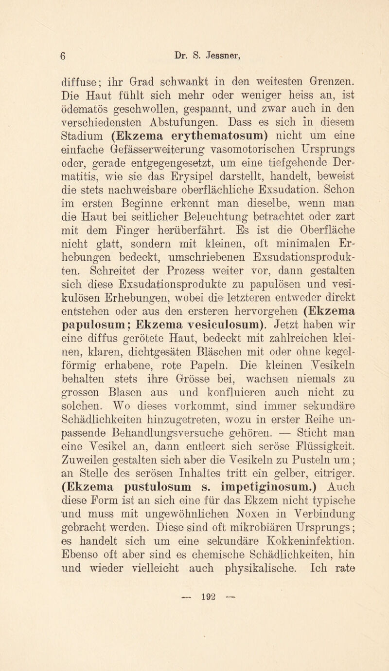 diffuse ; ihr Grad schwankt in den weitesten Grenzen. Die Haut fühlt sich mehr oder weniger heiss an, ist ödematös geschwollen, gespannt, und zwar auch in den verschiedensten Abstufungen. Dass es sich in diesem Stadium (Ekzema erytliematosum) nicht um eine einfache Gefässerweiterung vasomotorischen Ursprungs oder, gerade entgegengesetzt, um eine tiefgehende Der¬ matitis, wie sie das Erysipel darstellt, handelt, beweist die stets nachweisbare oberflächliche Exsudation. Schon im ersten Beginne erkennt man dieselbe, wenn man die Haut bei seitlicher Beleuchtung betrachtet oder zart mit dem Finger herüberfährt. Es ist die- Oberfläche nicht glatt, sondern mit kleinen, oft minimalen Er¬ hebungen bedeckt, umschriebenen Exsudationsproduk¬ ten. Schreitet der Prozess weiter vor, dann gestalten sich diese Exsudationsprodukte zu papulösen und vesi¬ kulösen Erhebungen, wobei die- letzteren entweder direkt entstehen oder aus den ersteren hervorgehen (Ekzema papulosum; Ekzema vesiculosum). Jetzt haben wir eine diffus gerötete Haut, bedeckt mit zahlreichen klei¬ nen, klaren, dichtgesäten Bläschen mit oder ohne kegel¬ förmig erhabene, rote Papeln. Die kleinen Vesikeln behalten stets ihre Grösse bei, wachsen niemals zu grossen Blasen aus und konfluieren auch nicht zu solchen. Wo dieses vorkommt, sind immer sekundäre Schädlichkeiten hinzugetreten, wozu in erster Reihe un¬ passende Behandlungsversuche gehören. — Sticht man eine Vesikel an, dann entleert sich seröse Flüssigkeit. Zuweilen gestalten sich aber die Vesikeln zu Pusteln um; an Stelle de-s serösen Inhaltes tritt ein gelber, eitriger. (Ekzema pustulosum s. impetiginosum.) Auch diese Form ist an sich eine für das Ekzem nicht typische und muss mit ungewöhnlichen Noxen in Verbindung gebracht werden. Diese sind oft mikrobiären Ursprungs; es handelt sich um eine sekundäre Kokkeninfektion. Ebenso oft aber sind es chemische Schädlichkeiten, hin und wieder vielleicht auch physikalische. Ich rate 192