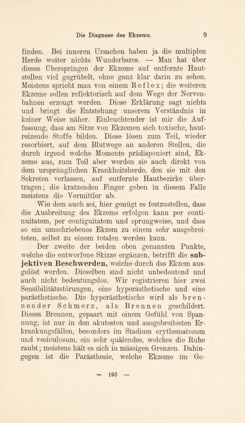 finden. Bei inneren Ursachen haben ja die multiplen Herde weiter nichts Wunderbares. — Man hat über dieses Überspringen der Ekzeme auf entfernte Haut¬ stellen viel gegrübelt, ohne ganz klar darin zu sehen. Meistens spricht man von einem Reflex; die weiteren Ekzeme sollen reflektorisch auf dem Wege der Nerven¬ bahnen erzeugt werden. Diese Erklärung sagt nichts und bringt die Entstehung unserem Verständnis in keiner Weise näher. Einleuchtender ist mir die Auf¬ fassung, dass am Sitze von Ekzemen sich toxische, haut- reizende Stoffe bilden. Diese lösen zum Teil, wieder resorbiert, auf dem Blutwege an anderen Stellen, die durch irgend welche Momente prädisponiert sind, Ek¬ zeme aus, zum Teil aber werden sie auch direkt von dem ursprünglichen Krankheitsherde, den sie mit den Sekreten verlassen, auf entfernte Hautbezirke über¬ tragen; die kratzenden Finger geben in diesem Falle meistens die Vermittler ab. Wie dem auch sei, hier genügt es festzustellen, dass die Ausbreitung des Ekzems erfolgen kann per conti- nuitatem, per contiguitatem und sprungweise, und dass so ein umschriebenes Ekzem zu einem sehr ausgebrei¬ teten, selbst zu einem totalen werden kann. Der zweite der beiden oben genannten Punkte, welche die entworfene Skizze ergänzen, betrifft die sub¬ jektiven Beschwerden, welche durch das Ekzem aus- gelöst werden. Dieselben sind nicht unbedeutend und auch nicht bedeutungslos. Wir registrieren hier zwei Sensibilitätsstörungen, eine hyperästhetische und eine parästhetische. Die hyperästhetische wird als bren¬ nender Schmerz, a 1 s. Brennen geschildert. Dieses Brennen, gepaart mit einem Gefühl von Span¬ nung, ist nur in den akutesten und ausgebreitesten Er¬ krankungsfällen, besonders im Stadium erythematosum und vesiculosum, ein sehr quälendes, welches die Ruhe raubt; meistens hält es sich in mässigen Grenzen. Dahin¬ gegen ist die Parästhesie, welche Ekzeme im Ge- 195