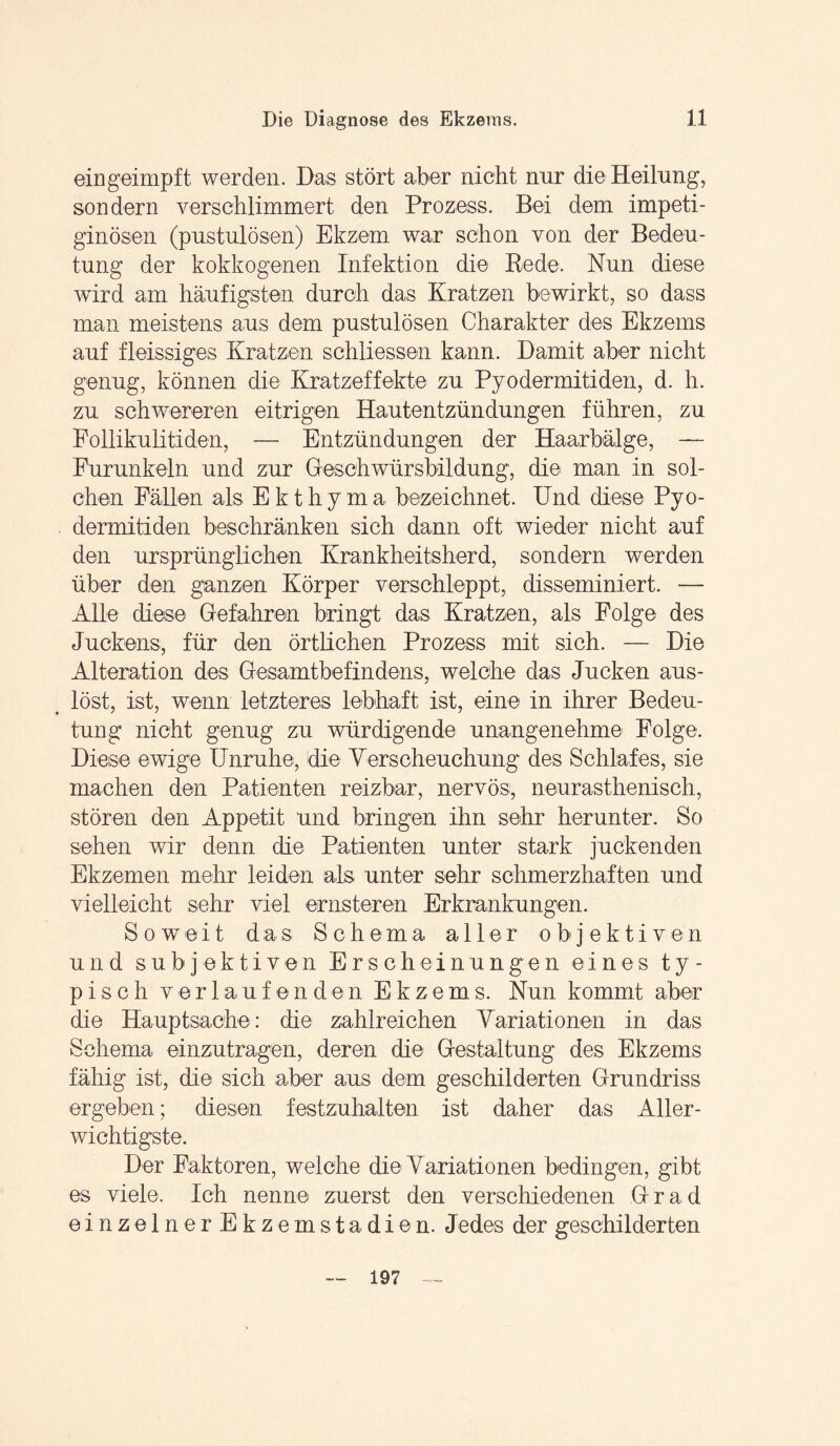 ein geimpft werden. Das stört aber nicht nur die Heilung, sondern verschlimmert den Prozess. Bei dem impeti- ginösen (pustulösen) Ekzem war schon von der Bedeu¬ tung der kokkogenen Infektion die Rede. Nun diese wird am häufigsten durch das Kratzen bewirkt, so dass man meistens aus dem pustulösen Charakter des Ekzems auf fleissiges Kratzen schliessen kann. Damit aber nicht genug, können die Kratzeffekte zu Pyodermitiden, d. h. zu schwereren eitrigen Hautentzündungen führen, zu Follikulitiden, — Entzündungen der Haarbälge, —■ Furunkeln und zur Geschwürsbildung, die man in sol¬ chen Fällen als Ekthyma bezeichnet. Und diese Pyo- . deraiitiden beschränken sich dann oft wieder nicht auf den ursprünglichen Krankheitsherd, sondern werden über den ganzen Körper verschleppt, disseminiert. — Alle diese Gefahren bringt das Kratzen, als Folge des Juckens, für den örtlichen Prozess mit sich. — Die Alteration des Gesamtbefindens, welche das Jucken aus¬ löst, ist, wenn letzteres lebhaft ist, eine in ihrer Bedeu¬ tung nicht genug zu würdigende unangenehme Folge. Diese ewige Unruhe, die Versoheuchung des Schlafes, sie machen den Patienten reizbar, nervös, neurasthenisch, stören den Appetit und bringen ihn sehr herunter. So sehen wir denn die Patienten unter stark juckenden Ekzemen mehr leiden als unter sehr schmerzhaften und vielleicht sehr viel ernsteren Erkrankungen. Soweit das Schema all e r objektiv e n und subjektiven Erscheinungen eines ty¬ pisch verlaufenden Ekzems. Nun kommt aber die Hauptsache: die zahlreichen Variationen in das Schema einzutragen, deren die Gestaltung des Ekzems fähig ist, die sich aber aus dem geschilderten Grundriss ergeben; diesen festzuhalten ist daher das Aller¬ wichtigste. Der Faktoren, welche die Variationen bedingen, gibt es viele. Ich nenne zuerst den verschiedenen Grad einzelnerEkzemstadien. Jedes der geschilderten 197
