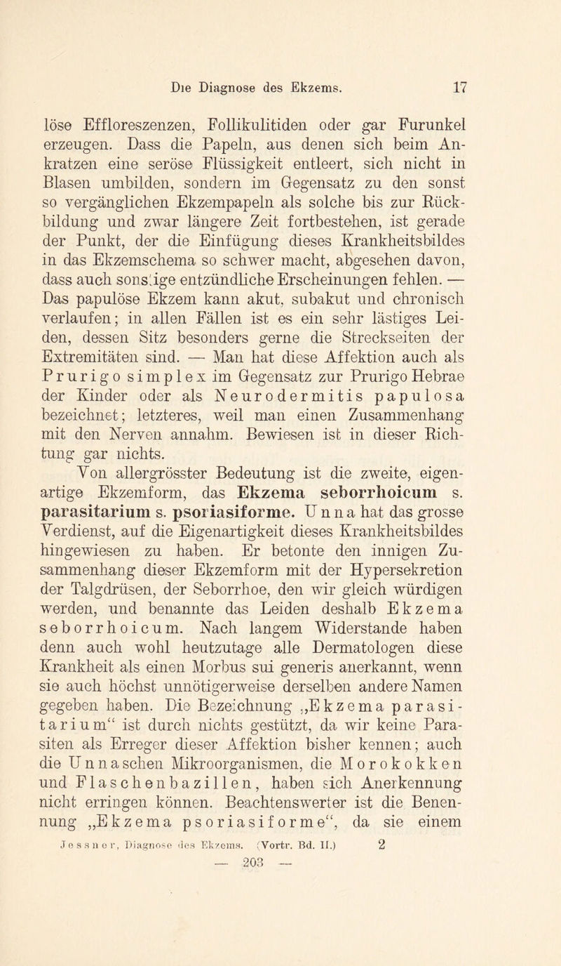 löse Effloreszenzen, Follikulitiden oder gar Furunkel erzeugen. Dass die Papeln, aus denen sich beim An¬ kratzen eine seröse Flüssigkeit entleert, sich nicht in Blasen umbilden, sondern im Gegensatz zu den sonst so vergänglichen Ekzempapeln als solche bis zur Rück¬ bildung und zwar längere Zeit fortbestehen, ist gerade der Punkt, der die Einfügung dieses Krankheitsbildes in das Ekzemschema so schwer macht, abgesehen davon, dass auch sonstige entzündliche Erscheinungen fehlen. — Das papulöse Ekzem kann akut, subakut und chronisch verlaufen; in allen Fällen ist es ein sehr lästiges Lei¬ den, dessen Sitz besonders gerne die Streckseiten der Extremitäteil sind. — Man hat diese Affektion auch als Prurigo simplex im Gegensatz zur Prurigo Hebrae der Kinder oder als Neurodermitis papulosa bezeichnet; letzteres, weil man einen Zusammenhang mit den Nerven annahm. Bewiesen ist in dieser Rich¬ tung gar nichts. Von allergrösster Bedeutung ist die zweite, eigen¬ artige Ekzemform, das Ekzema seborrhoicum s. parasitarium s. psoriasiforme. Unna hat das grosse Verdienst, auf die Eigenartigkeit dieses Krankheitsbildes hin gewiesen zu haben. Er betonte den innigen Zu¬ sammenhang dieser Ekzemform mit der Hy per Sekretion der Talgdrüsen, der Seborrhoe, den wir gleich würdigen werden, und benannte das Leiden deshalb Ekzema seborrhoicum. Nach langem Widerstande haben denn auch wohl heutzutage alle Dermatologen diese Krankheit als einen Morbus sui generis anerkannt, wenn sie auch höchst unnötigerweise derselben andere Namen gegeben haben. Die Bezeichnung „Ekzema parasi¬ tär ium“ ist durch nichts gestützt, da wir keine Para¬ siten als Erreger dieser Affektion bisher kennen; auch die Unna sehen Mikroorganismen, die Morokokken und Flaschenbazillen, haben sich Anerkennung nicht erringen können. Beachtenswerter ist die Benen¬ nung „Ekzema psoriasiforme“, da sie einem Jessnor, Diagnose des Ekzems. (Vortr. Bd. II.) 2