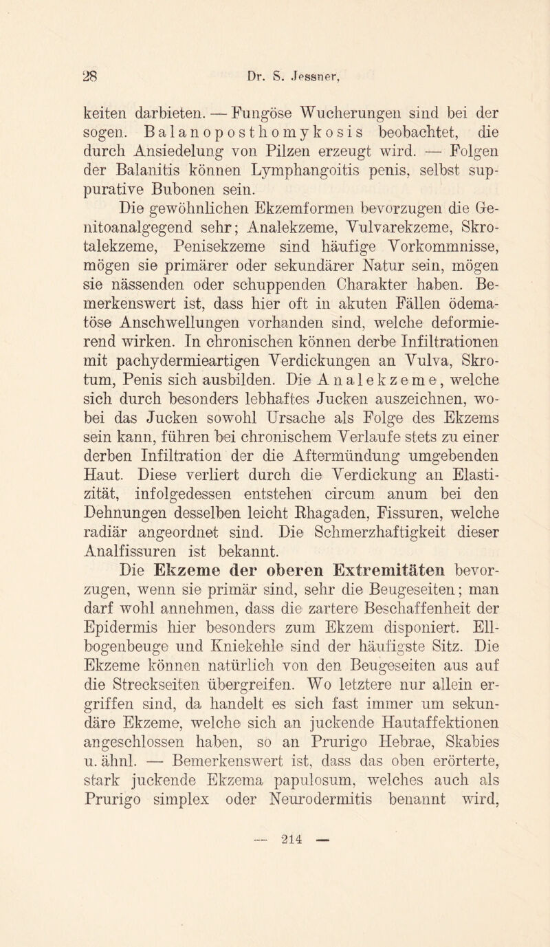 k eiten darbieten. — Fungöse Wucherungen sind bei der sogen. Balanoposthomykosis beobachtet, die durch Ansiedelung von Pilzen erzeugt wird. — Folgen der Balanitis können Lymphangoitis penis, selbst sup- purative Bubonen sein. Die gewöhnlichen Ekzemformen bevorzugen die Ge- nitoanalgegend sehr; Analekzeme, Vulvarekzeme, Skro- talekzeme, Penisekzeme sind häufige Vorkommnisse, mögen sie primärer oder sekundärer Natur sein, mögen sie nässenden oder schuppenden Charakter haben. Be¬ merkenswert ist, dass hier oft in akuten Fällen ödema- töso Anschwellungen vorhanden sind, welche deformie¬ rend wirken. In chronischen können derbe Infiltrationen mit pachydermieartigen Verdickungen an Vulva, Skro¬ tum, Penis sich ausbilden. Die Ana 1 ekzeme, welche sich durch besonders lebhaftes Jucken auszeichnen, wo¬ bei das Jucken sowohl Ursache als Folge des Ekzems sein kann, führen bei chronischem Verlaufe stets zu einer derben Infiltration der die Aftermündung umgebenden Haut. Diese verliert durch die Verdickung an Elasti¬ zität, infolgedessen entstehen circum anum bei den Dehnungen desselben leicht Rhagaden, Fissuren, welche radiär angeordnet sind. Die Schmerzhaftigkeit dieser Analfissuren ist bekannt. Die Ekzeme der oberen Extremitäten bevor¬ zugen, wenn sie primär sind, sehr die Beugeseiten; man darf wohl annehmen, dass die zarter© Beschaffenheit der Epidermis hier besonders zum Ekzem disponiert. Ell¬ bogenbeuge und Kniekehle sind der häufigste Sitz. Die Ekzeme können natürlich von den Beugeseiten aus auf die Streckseiten übergreifen. Wo letztere nur allein er¬ griffen sind, da handelt es sich fast immer um sekun¬ däre Ekzeme, welche sich an juckende Hautaffektionen an geschlossen haben, so an Prurigo Hebrae, Skabies u. ähnl. — Bemerkenswert ist, dass das oben erörterte, stark juckende Ekzema papulosum, welches auch als Prurigo simplex oder Neurodermitis benannt wird, 214