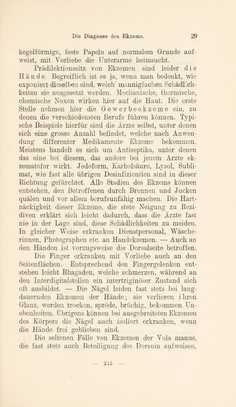 kegelförmige, feste Papeln auf normalem Grunde auf¬ weist, mit Vorliebe die Unterarme lieimsucht. Prädilektionssitz von Ekzemen sind leider die H ä n d e. Begreiflich ist es ja, wenn man bedenkt, wie exponiert dieselben sind, welch’ mannigfachen Schädlich¬ keiten sie ausgesetzt werden. Mechanische, thermische, chemische Noxen wirken hier auf die Haut. Hie erste Stelle nehmen hier die Gewerbeekzeme ein, zu denen die verschiedensten Berufe führen können. Typi¬ sche Beispiele hierfür sind die Ärzte selbst, unter denen sich eine grosse Anzahl befindet, welche nach Anwen¬ dung differenter Medikamente Ekzeme bekommen. Meistens handelt es sich um Antiseptika, unter denen das eine bei diesem, das andere bei jenem Arzte ek- zematofor wirkt. Jodoform, Karbolsäure, Lysol, Subli¬ mat, wie fast alle übrigen Desinfizientien sind in dieser Richtung gefürchtet. Alle Stadien des Ekzems können entstehen, den Betroffenen durch Brennen und Jucken quälen und vor allem berufsunfähig machen. Die Hart¬ näckigkeit dieser Ekzeme, die stete Neigung zu Rezi¬ diven erklärt sich leicht dadurch, dass die Ärzte fast nie in der Lage sind, diese Schädlichkeiten zu meiden. In gleicher Weise erkranken Dienstpersonal, Wäsche¬ rinnen, Photographen etc. an Handekzemen. — Auch an den Händen ist vorzugsweise die Dorsalseite betroffen. Die Finger erkranken mit Vorliebe auch an den Seitenflächen. Entsprechend den Fingergelenken ent¬ stehen leicht Rhagaden, welche schmerzen, während an den Interdigitalstellen ein intertriginöser Zustand sich oft ausbildet. — Die Nägel leiden fast stets bei lang- dauernden Ekzemen der Hände; sie verlieren ihren Glanz, werden trocken, spröde, brüchig, bekommen Un¬ ebenheiten. Übrigens können bei ausgebreiteten Ekzemen des Körpers die Nägel auch isoliert erkranken, wenn die Hände frei geblieben sind. Die seltenen Fälle von Ekzemen der Vola manus, die fast stets auch Beteiligung des Dorsum auf weisen,
