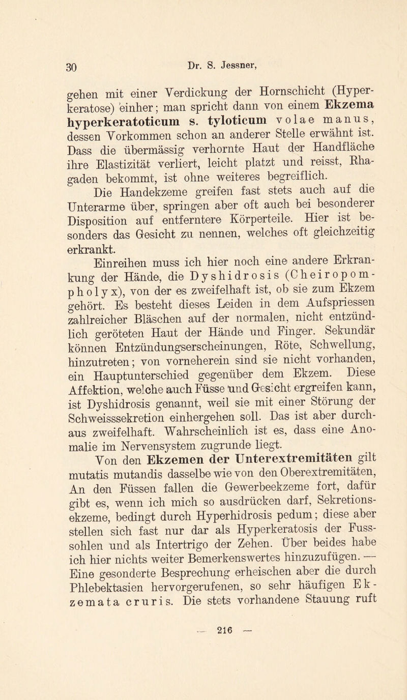 gehen mit einer Verdickung der Hornschicht (Hy per- keratose) einher; man spricht dann von einem Ekzema hyperkeratoticum s. tyloticum volae manus, dessen Vorkommen schon an anderer Stelle erwähnt ist. Dass die übermässig verhornte Haut der Handfläche ihre Elastizität verliert, leicht platzt und reisst, Rha¬ gaden bekommt, ist ohne weiteres begreiflich. Die Handekzeme greifen fast stets auch auf die Unterarme über, springen aber oft auch bei besonderer Disposition auf entferntere Körperteile. Hier ist be¬ sonders das Gesicht zu nennen, welches oft gleichzeitig erkrankt. Einreihen muss ich hier noch eine' andere Erkran¬ kung der Hände, die Dyshidrosis (Cheiropom- p h o 1 y x), von der es zweifelhaft ist, ob sie zum Ekzem gehört. Es besteht dieses Leiden in dem Aufspriessen zahlreicher Bläschen auf der normalen, nicht entzünd¬ lich geröteten Haut der Hände und Finger. Sekundär können Entzündungserscheinungen, Böte, Schwellung, hinzutreten; von vorneherein sind sie nicht vorhanden, ein Hauptunterschied gegenüber dem Ekzem. Diese Affektion, welche auch Füsse ünd Gesicht ergreifen kann, ist Dyshidrosis genannt, weil sie mit einer Störung der Schweisssekretion einhergehen s°ü- üas üt aber durch¬ aus zweifelhaft. Wahrscheinlich ist es, dass eine Ano¬ malie im Nervensystem zugrunde liegt. Von den Ekzemen der Unterextremitäten gilt mutatis mutandis dasselbe wie von den Oberextremitäten, An den Füssen fallen die Gewerbeekzeme fort, dafür gibt es, wenn ich mich so ausdrücken darf, Sekretions¬ ekzeme, bedingt durch Hyperhidrosis pedum; diese aber stellen sich fast nur dar als Hyperkeratosis der Fuss- sohlen und als Intertrigo der Zehen. Über beides habe ich hier nichts weiter Bemerkenswertes hinzuzufügen. Eine gesonderte Besprechung erheischen aber die durch Phlebektasien hervorgerufenen, so sehr häufigen Ek- zemata cruris. Die stets vorhandene Stauung ruft 216