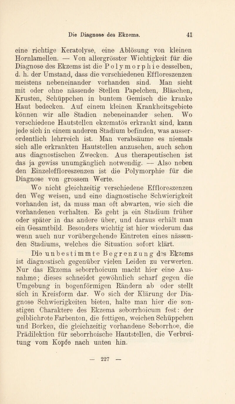 eine richtige Keratolyse, eine Ablösung von kleinen Hornlamellen. — Yon allergrösster Wichtigkeit für die Diagnose des Ekzems ist die Polymorphie desselben, d. h. der Umstand, dass die verschiedenen Effloreszenzen meistens nebeneinander vorhanden sind. Man sieht mit oder ohne nässende Stellen Papelchen, Bläschen, Krusten, Schüppchen in buntem Gemisch die kranke Haut bedecken. Auf einem kleinen Krankheitsgebiete können wir alle Stadien nebeneinander sehen. Wo verschiedene Hautstellen ekzematös erkrankt sind, kann jede sich in einem anderen Stadium befinden, was ausser¬ ordentlich lehrreich ist. Man verabsäume es niemals sich alle erkrankten Hautstellen anzusehen, auch schon aus diagnostischen Zwecken. Aus therapeutischen ist das ja gewiss unumgänglich notwendig. —- Also neben den Einzeleffloreszenzen ist die Polymorphie für die Diagnose von grossem Werte. Wo nicht gleichzeitig verschiedene Effloreszenzen den Weg weisen, und eine diagnostische Schwierigkeit vorhanden ist, da muss man oft ab warten, wie sich die vorhandenen verhalten. Es geht ja ein Stadium früher oder später in das andere über, und daraus erhält man ein Gesamtbild. Besonders wichtig ist hier wiederum das wenn auch nur vorübergehende Eintreten eines nässen¬ den Stadiums, welches die Situation sofort klärt. Die unbestimmte Begrenzung des Ekzems ist diagnostisch gegenüber vielen Leiden zu verwerten. Nur das Ekzema seborrhoicum macht hier eine Aus¬ nahme; dieses schneidet gewöhnlich scharf gegen die Umgebung in bogenförmigen Rändern ab oder stellt sich in Kreisform dar. Wo sich der Klärung der Dia¬ gnose Schwierigkeiten bieten, halte man hier die son¬ stigen Charaktere des Ekzema seborrhoicum fest: der gelblichrote Farbenton, die fettigen, weichen Schüppchen und Borken, die gleichzeitig vorhandene Seborrhoe, die Prädilektion für seborrhoische Hautstellen, die Verbrei¬ tung vom Kopfe nach unten hin.