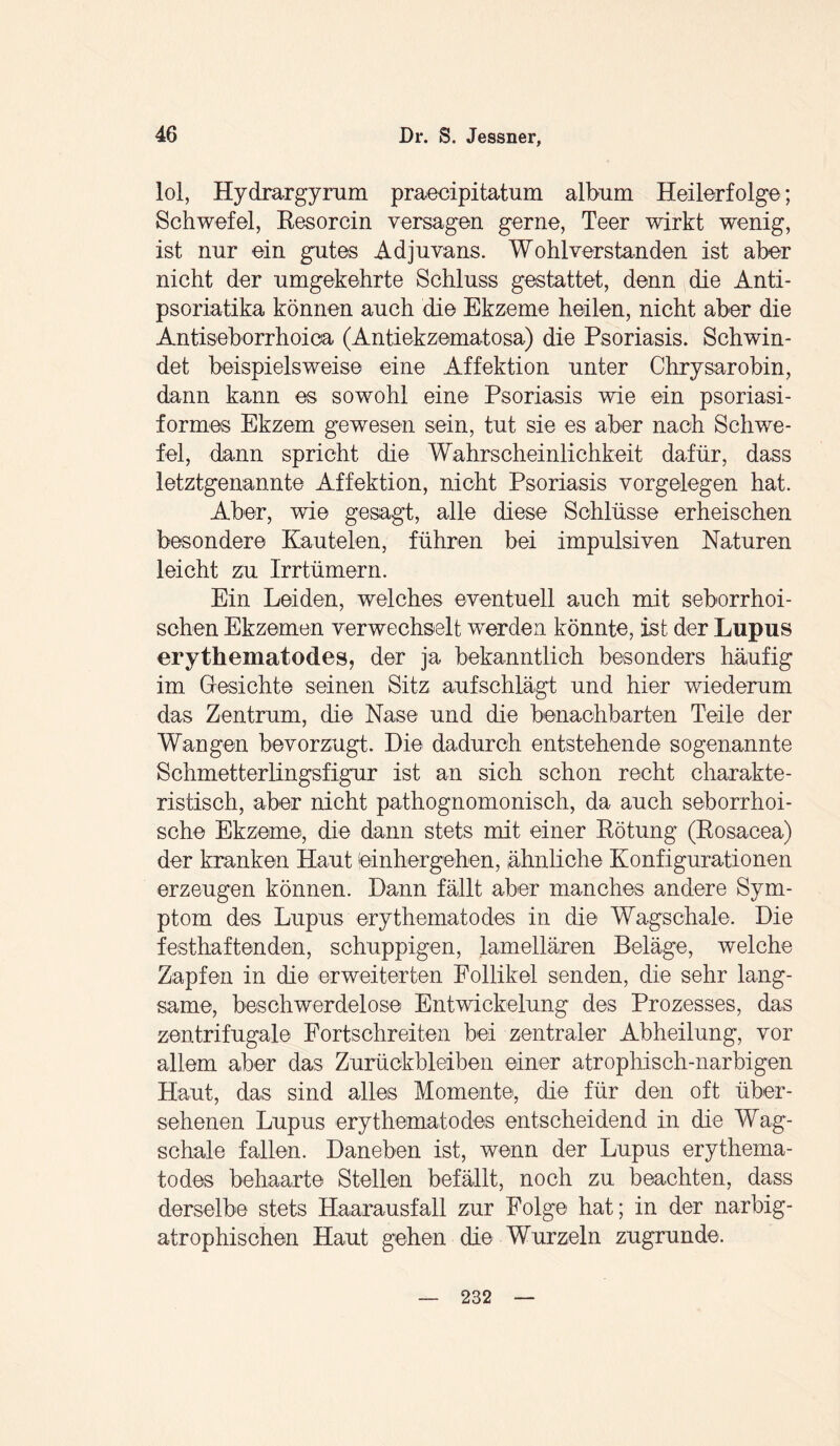 lol, Hydrargyrum praecipitatum album Heilerfolge; Schwefel, Resorcin versagen gerne, Teer wirkt wenig, ist nur ein gutes Adjuvans. Wohlverstanden ist aber nicht der umgekehrte Schluss gestattet, denn die Anti- psoriatika können auch die Ekzeme heilen, nicht aber die Antiseborrhoioa (Antiekzematosa) die Psoriasis. Schwin¬ det beispielsweise eine Affektion unter Chrysarobin, dann kann es sowohl eine Psoriasis wie ein psoriasi¬ formes Ekzem gewesen sein, tut sie es aber nach Schwe¬ fel, dann spricht die Wahrscheinlichkeit dafür, dass letztgenannte Affektion, nicht Psoriasis Vorgelegen hat. Aber, wie gesagt, alle diese Schlüsse erheischen besondere Kautelen, führen bei impulsiven Naturen leicht zu Irrtümern. Ein Leiden, welches eventuell auch mit seborrhoi¬ schen Ekzemen verwechselt werden könnte, ist der Lupus erythematodes, der ja bekanntlich besonders häufig im Gesichte seinen Sitz auf schlägt und hier wiederum das Zentrum, die Nase und die benachbarten Teile der Wangen bevorzugt. Hie dadurch entstehende sogenannte Schmetterlingsfigur ist an sich schon recht charakte¬ ristisch, aber nicht pathognomonisch, da auch seborrhoi¬ sche Ekzeme, die dann stets mit einer Rötung (Rosacea) der kranken Haut einhergehen, ähnliche Konfigurationen erzeugen können. Hann fällt aber manches andere Sym¬ ptom des Lupus erythematodes in die Wagschale. Hie festhaftenden, schuppigen, .lamellaren Beläge, welche Zapfen in die erweiterten Follikel senden, die sehr lang¬ same, beschwerdelose Entwickelung des Prozesses, das zentrifugale Fortschreiten bei zentraler Abheilung, vor allem aber das Zurückbleiben einer atrophisch-narbigen Haut, das sind alles Momente, die für den oft über¬ sehenen Lupus erythematodes entscheidend in die Wag¬ schale fallen. Haneben ist, wenn der Lupus erythema¬ todes behaarte Stellen befällt, noch zu beachten, dass derselbe stets Haarausfall zur Folge hat; in der narbig- atrophischen Haut gehen die Wurzeln zugrunde. 232