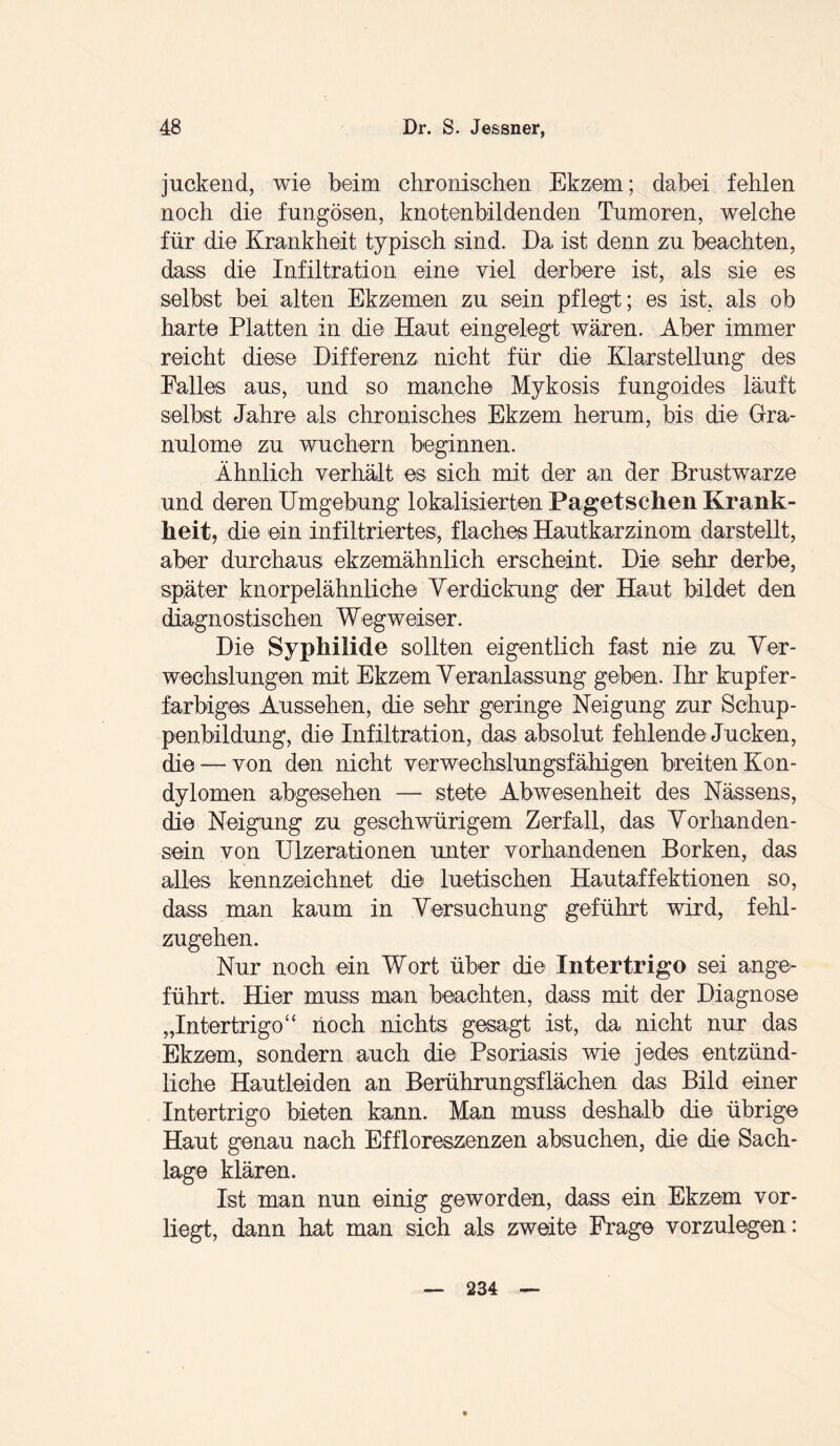 juckend, wie beim chronischen Ekzem; dabei fehlen noch die fungösen, knotenbildenden Tumoren, welche für die Krankheit typisch sind. Da ist denn zu beachten, dass die Infiltration eine viel derbere ist, als sie es selbst bei alten Ekzemen zu sein pflegt; es ist. als ob harte Platten in die' Haut eingelegt wären. Aber immer reicht diese Differenz nicht für die Klarstellung des Palles aus, und so manche Mykosis fungoides läuft selbst Jahre als chronisches Ekzem herum, bis die Gra¬ nulome zu wuchern beginnen. Ähnlich verhält es sich mit der an der Brustwarze und deren Umgebung lokalisierten Pagetschen Krank¬ heit, die ein infiltriertes, flaches Hautkarzinom darstellt, aber durchaus ekzemähnlich erscheint. Die sehr derbe, später knorpelähnliche Verdickung der Haut bildet den diagnostischen Wegweiser. Die Syphilide sollten eigentlich fast nie zu Ver¬ wechslungen mit Ekzem Veranlassung geben. Ihr kupfer¬ farbiges Aussehen, die sehr geringe Neigung zur Schup¬ penbildung, die Infiltration, das absolut fehlende Jucken, die — von den nicht verwechslungsfähigen breiten Kon¬ dylomen abgesehen — stete Abwesenheit des Nässens, die Neigung zu geschwürigem Zerfall, das Vorhanden¬ sein von Ulzerationen unter vorhandenen Borken, das alles kennzeichnet die luetischen Hautaffektionen so, dass man kaum in Versuchung geführt wird, fehl¬ zugehen. Nur noch ein Wort über die Intertrigo sei ange¬ führt. Hier muss man beachten, dass mit der Diagnose „Intertrigo“ noch nichts; gesagt ist, da nicht nur das Ekzem, sondern auch die Psoriasis wie jedes entzünd¬ liche Hautleiden an Berührungsflächen das Bild einer Intertrigo bieten kann. Man muss deshalb die übrige Haut genau nach Eff Kreszenzen absuchen, die die Sach¬ lage klären. Ist man nun einig geworden, dass ein Ekzem vor¬ liegt, dann hat man sich als zweite Frage vorzulegen: 234