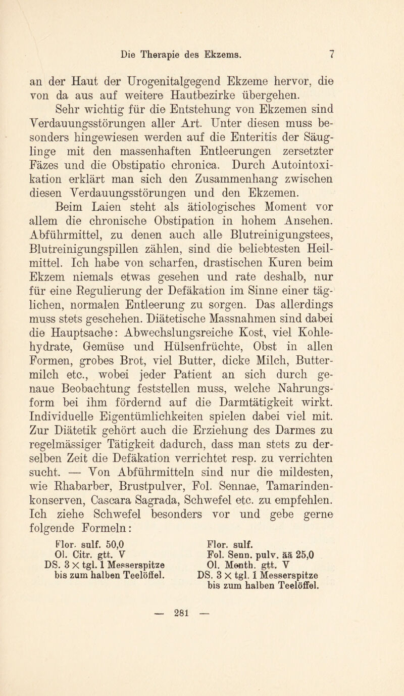 an der Haut der Urogenitalgegend Ekzeme hervor, die von da aus auf weitere Hautbezirke übergehen. Sehr wichtig für die Entstehung von Ekzemen sind Verdauungsstörungen aller Art. Unter diesen muss be¬ sonders hingewiesen werden auf die Enteritis der Säug¬ linge mit den massenhaften Entleerungen zersetzter Fäzes und die Obstipatio chronica. Durch Autointoxi¬ kation erklärt man sich den Zusammenhang zwischen diesen Verdauungsstörungen und den Ekzemen. Beim Laien steht als ätiologisches Moment vor allem die chronische Obstipation in hohem Ansehen. Abführmittel, zu denen auch alle Blutreinigungstees, Blutreinigungspillen zählen, sind die beliebtesten Heil¬ mittel. Ich habe von scharfen, drastischen Kuren beim Ekzem niemals etwas gesehen und rate deshalb, nur für eine Regulierung der Defäkation im Sinne einer täg¬ lichen, normalen Entleerung zu sorgen. Das allerdings muss stets geschehen. Diätetische Massnahmen sind dabei die Hauptsache: Abwechslungsreiche Kost, viel Kohle¬ hydrate, Gemüse und Hülsenfrüchte, Obst in allen Formen, grobes Brot, viel Butter, dicke Milch, Butter¬ milch etc., wobei jeder Patient an sich durch ge¬ naue Beobachtung feststellen muss, welche Nahrungs¬ form bei ihm fördernd auf die Darmtätigkeit wirkt. Individuelle Eigentümlichkeiten spielen dabei viel mit. Zur Diätetik gehört auch die Erziehung des Darmes zu regelmässiger Tätigkeit dadurch, dass man stets zu der¬ selben Zeit die Defäkation verrichtet resp. zu verrichten sucht. — Von Abführmitteln sind nur die mildesten, wie Rhabarber, Brustpulver, Fol. Sennae, Tämarinden- konserven, Cascara Sagrada, Schwefel etc. zu empfehlen. Ich ziehe Schwefel besonders vor und gebe gerne folgende Formeln: Flor. sulf. 50,0 Ol. Citr. gtt. V DS. 3 X tgl. 1 Messerspitze bis zum halben Teelöffel. Flor. sulf. Fol. Senn. pulv. ää 25,0 Ol. Menth, gtt. Y DS. 8 X tgl. 1 Messerspitze bis zum halben Teelöffel. 281