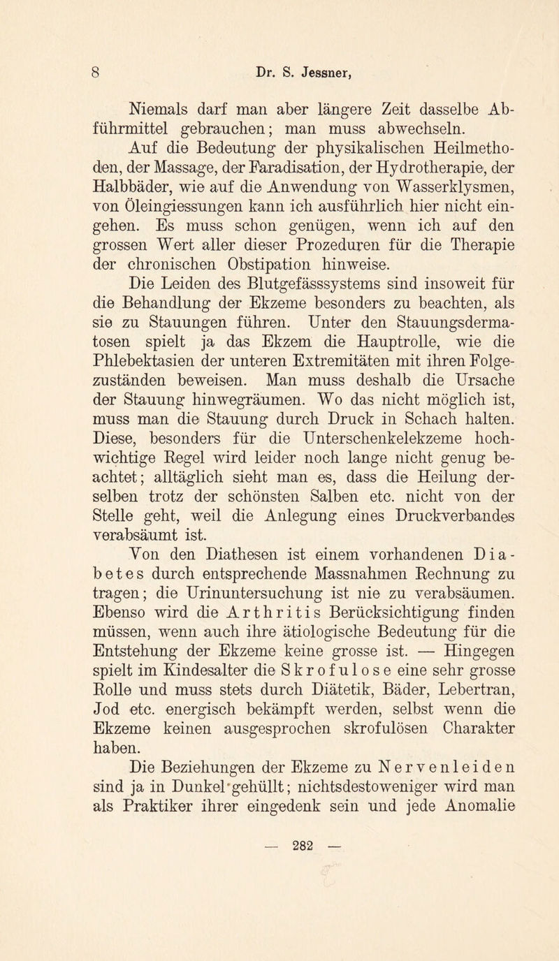 Niemals darf man aber längere Zeit dasselbe Ab¬ führmittel gebrauchen; man muss abwechseln. Auf die Bedeutung der physikalischen Heilmetho¬ den, der Massage, der Faradisation, der Hydrotherapie, der Halbbäder, wie auf die Anwendung von Wasserklysmen, von Öleingiessungen kann ich ausführlich hier nicht ein- gehen. Es muss schon genügen, wenn ich auf den grossen Wert aller dieser Prozeduren für die Therapie der chronischen Obstipation hinweise. Die Leiden des Blutgefässsystems sind insoweit für die Behandlung der Ekzeme besonders zu beachten, als sie zu Stauungen führen. Unter den Stauungsderma¬ tosen spielt ja das Ekzem die Hauptrolle, wie die Phlebektasien der unteren Extremitäten mit ihren Folge¬ zuständen beweisen. Man muss deshalb die Ursache der Stauung hinwegräumen. Wo das nicht möglich ist, muss man die Stauung durch Druck in Schach halten. Diese, besonders für die Unterschenkelekzeme hoch¬ wichtige Pegel wird leider noch lange nicht genug be¬ achtet; alltäglich sieht man es, dass die Heilung der¬ selben trotz der schönsten Salben etc. nicht von der Stelle geht, weil die Anlegung eines Druckverbandes verabsäumt ist. Yon den Diathesen ist einem vorhandenen Dia¬ betes durch entsprechende Massnahmen Rechnung zu tragen; die Urinuntersuchung ist nie zu verabsäumen. Ebenso wird die Arthritis Berücksichtigung finden müssen, wenn auch ihre ätiologische Bedeutung für die Entstehung der Ekzeme keine grosse ist. — Hingegen spielt im Kindesalter die Skrofulöse eine sehr grosse Rolle und muss stets durch Diätetik, Bäder, Lebertran, Jod etc. energisch bekämpft werden, selbst wenn die Ekzeme keinen ausgesprochen skrofulösen Charakter haben. Die Beziehungen der Ekzeme zu Nervenleiden sind ja in DunkeP gehüllt; nichtsdestoweniger wird man als Praktiker ihrer eingedenk sein und jede Anomalie 282