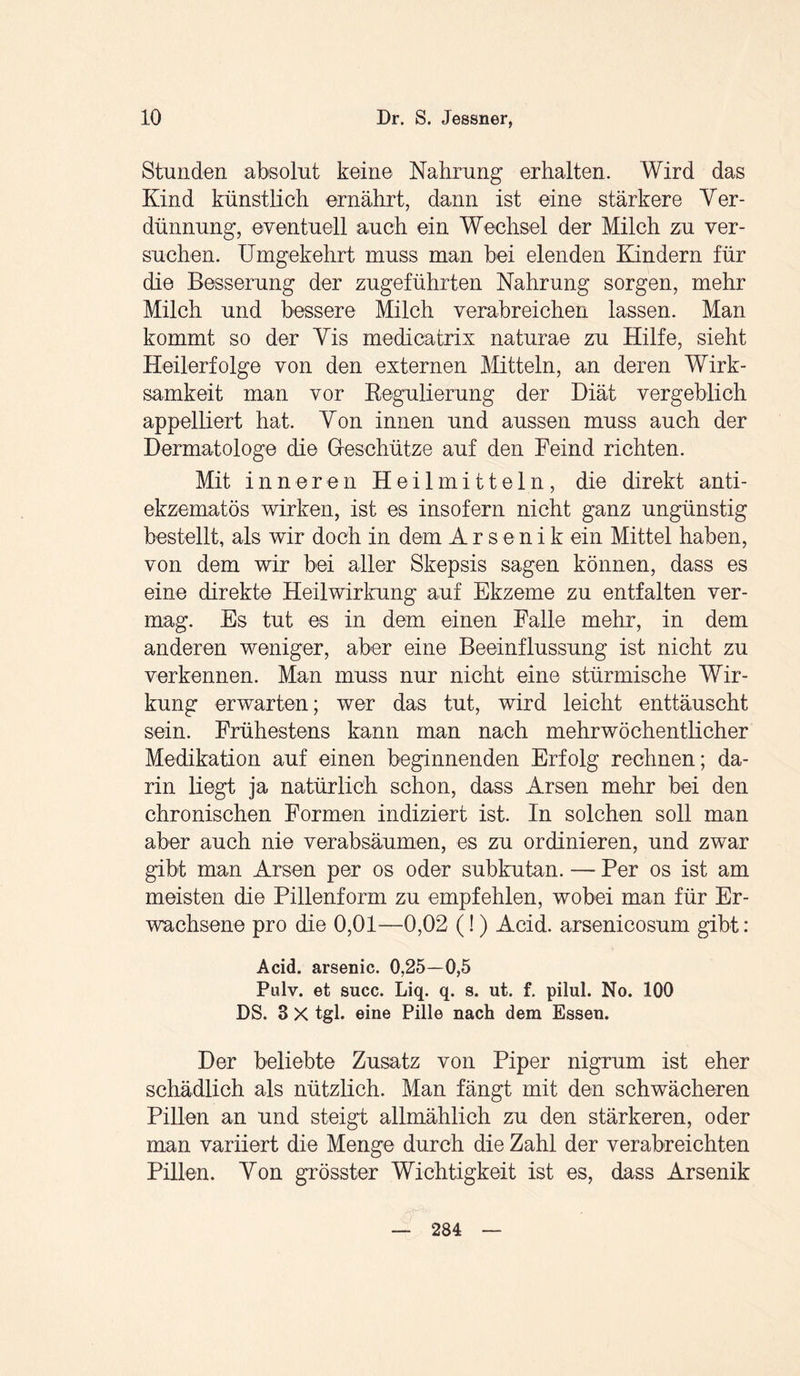 Stunden absolut keine Nahrung erhalten. Wird das Kind künstlich ernährt, dann ist eine stärkere Ver¬ dünnung, eventuell auch ein Wechsel der Milch zu ver¬ suchen. Umgekehrt muss man bei elenden Kindern für die Besserung der zugeführten Nahrung sorgen, mehr Milch und bessere Milch verabreichen lassen. Man kommt so der Vis medicatrix naturae zu Hilfe, sieht Heilerfolge von den externen Mitteln, an deren Wirk¬ samkeit man vor Regulierung der Diät vergeblich appelliert hat. Von innen und aussen muss auch der Dermatologe die Geschütze auf den Feind richten. Mit inneren Heilmitteln, die direkt anti- ekzematös wirken, ist es insofern nicht ganz ungünstig bestellt, als wir doch in dem Arsenik ein Mittel haben, von dem wir bei aller Skepsis sagen können, dass es eine direkte Heilwirkung auf Ekzeme zu entfalten ver¬ mag. Es tut es in dem einen Falle mehr, in dem anderen weniger, aber eine Beeinflussung ist nicht zu verkennen. Man muss nur nicht eine stürmische Wir¬ kung erwarten; wer das tut, wird leicht enttäuscht sein. Frühestens kann man nach mehrwöchentlicher Medikation auf einen beginnenden Erfolg rechnen; da¬ rin liegt ja natürlich schon, dass Arsen mehr bei den chronischen Formen indiziert ist. In solchen soll man aber auch nie verabsäumen, es zu ordinieren, und zwar gibt man Arsen per os oder subkutan. — Per os ist am meisten die Pillenform zu empfehlen, wobei man für Er¬ wachsene pro die 0,01—0,02 (!) Acid. arsenicosum gibt: Acid. arsenic. 0,25—0,5 Pulv. et succ. Liq. q. s. ut. f. pilul. No. 100 DS. 3 X tgl. eine Pille nach dem Essen. Der beliebte Zusatz von Piper nigrum ist eher schädlich als nützlich. Man fängt mit den schwächeren Pillen an und steigt allmählich zu den stärkeren, oder man variiert die Menge durch die Zahl der verabreichten Pillen. Von grösster Wichtigkeit ist es, dass Arsenik 284