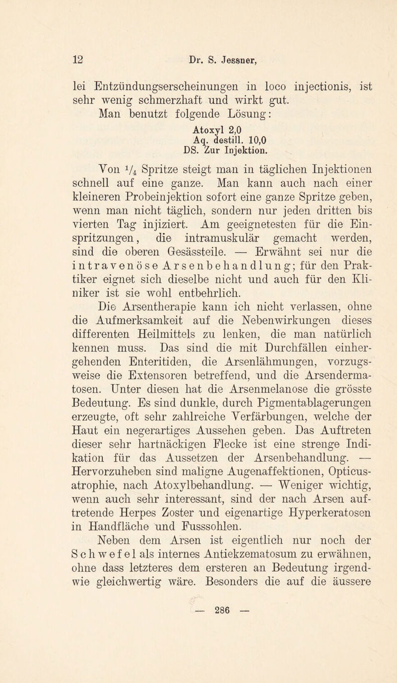 lei Entzündungserseheinungen in loco injectionis, ist sehr wenig schmerzhaft und wirkt gut. Man benutzt folgende Lösung: Atoxyl 2,0 Aq. destill. 10,0 DS. Zur Injektion. Von 1/i Spritze steigt man in täglichen Injektionen schnell auf eine ganze. Man kann auch nach einer kleineren Probeinjektion sofort eine ganze Spritze geben, wenn man nicht täglich, sondern nur jeden dritten bis vierten Tag injiziert. Am geeignetesten für die Ein¬ spritzungen , die intramuskulär gemacht werden, sind die oberen Gesässteile. — Erwähnt sei nur die intravenöse Arsenbehandlung; für den Prak¬ tiker eignet sich dieselbe nicht und auch für den Kli¬ niker ist sie wohl entbehrlich. Die Arsentherapie kann ich nicht verlassen, ohne die Aufmerksamkeit auf die Nebenwirkungen dieses differenten Heilmittels zu lenken, die man natürlich kennen muss. Das sind die mit Durchfällen einher¬ gehenden Enteritiden, die Arsenlähmungen, vorzugs¬ weise die Extensoren betreffend, und die Arsenderma¬ tosen. Unter diesen hat die Arsenmelanose die grösste Bedeutung. Es sind dunkle, durch Pigmentablagerungen erzeugte, oft sehr zahlreiche Verfärbungen, welche der Haut ein negerartiges Aussehen geben. Das Auftreten dieser sehr hartnäckigen Flecke ist eine strenge Indi¬ kation für das Aussetzen der Arsenbehandlung. — Hervorzuheben sind maligne Augenaffektionen, Opticus¬ atrophie, nach Atoxylbehandlung. — Weniger wichtig, wenn auch sehr interessant, sind der nach Arsen auf¬ tretende Herpes Zoster und eigenartige Hyperkeratosen in Handfläche und Fusssohlen. Neben dem Arsen ist eigentlich nur noch der Schwefel als internes Antiekzematosum zu erwähnen, ohne dass letzteres dem ersteren an Bedeutung irgend¬ wie gleichwertig wäre. Besonders die auf die äussere 286