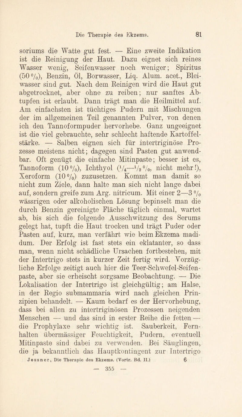 soriums die Watte gut fest. — Eine zweite Indikation ist die Reinigung der Haut. Dazu eignet sich reines Wasser wenig, Seifenwasser noch weniger; Spiritus (500/o)> Benzin, Öl, Borwasser, Liq. Alum. acet, Blei¬ wasser sind gut. Nach dem Reinigen wird die Haut gut abgetrocknet, aber ohne zu reiben; nur sanftes Ab¬ tupfen ist erlaubt. Dann trägt man die Heilmittel auf. Am einfachsten ist tüchtiges Pudern mit Mischungen der im allgemeinen Teil genannten Pulver, von denen ich den Tannoformpuder hervorhebe. Ganz ungeeignet ist die viel gebrauchte, sehr schlecht haftende Kartoffel¬ stärke. — Salben eignen sich für intertriginöse Pro¬ zesse meistens nicht; dagegen sind Pasten gut anwend¬ bar. Oft genügt die einfache Mitinpaste; besser ist es, Tannoform (10%), Ichthyol (V4—V2%, nicht mehr!), Xeroform (10 %) zuzusetzen. Kommt man damit so nicht zum Ziele, dann halte man sich nicht lange dabei auf, sondern greife zum Arg. nitricum. Mit einer 2—3 % wässrigen oder alkoholischen Lösung bepinselt man die durch Benzin gereinigte Fläche täglich einmal, wartet ab, bis sich die folgende Ausschwitzung des Serums gelegt hat, tupft die Haut trocken und trägt Puder oder Pasten auf, kurz, man verfährt wie beim Ekzema madi- dum. Der Erfolg ist fast stets ein eklatanter, so dass man, wenn nicht schädliche Ursachen fortbestehen, mit der Intertrigo stets in kurzer Zeit fertig wird. Vorzüg¬ liche Erfolge zeitigt auch hier die Teer-Schwefel-Seifen- paste, aber sie erheischt sorgsame Beobachtung. — Die Lokalisation der Intertrigo ist gleichgültig; am Halse, in der Regio submammaria wird nach gleichen Prin¬ zipien behandelt. — Kaum bedarf es der Hervorhebung, dass bei allen zu intertriginösen Prozessen neigenden Menschen — und das sind in erster Reihe die fetten — die Prophylaxe sehr wichtig ist. Sauberkeit, Fern¬ halten übermässiger Feuchtigkeit, Pudern, eventuell Mitinpaste sind dabei zu verwenden. Bei Säuglingen, die ja bekanntlich das Hauptkontingent zur Intertrigo Je ss n er, Die Therapie des Ekzems. (Vortr. Bd. II.) 6