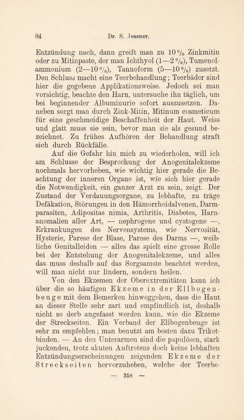 Entzündung nach, dann greift man zu 10% Zinkmitin oder zu Mitinpaste, der man Ichthyol (1—2 %), Tumenol- ammonium (2—10%), Tannoform (5—10%) zusetzt. Den Schluss macht eine Teerbehandlung; Teerbäder sind hier die gegebene Applikationsweise. Jedoch sei man vorsichtig, beachte den Harn, untersuche ihn täglich, um bei beginnender Albuminurie sofort auszusetzen. Da¬ neben sorgt man durch Zink-Mitin, Mitinum cosmeticum für eine geschmeidige Beschaffenheit der Haut. Weiss und glatt muss sie sein, bevor man sie als gesund be¬ zeichnet. Zu frühes Aufhören der Behandlung straft sich durch Rückfälle. Auf die Gefahr hin mich zu wiederholen, will ich am Schlüsse der Besprechung der Anogenitalekzeme nochmals hervorheben, wie wichtig hier gerade die Be¬ achtung der inneren Organe ist, wie sich hier gerade die Notwendigkeit, ein ganzer Arzt zu sein, zeigt. Der Zustand der Yerdauungsorgane, zu lebhafte, zu träge Defäkation, Störungen in den Hämorrhoidalvenen, Darm¬ parasiten, Adipositas nimia, Arthritis, Diabetes, Harn¬ anomalien aller Art, — nephrogene und cystogene —, Erkrankungen des Nervensystems, wie Nervosität, Hysterie, Parese der Blase, Parese des Darms —, weib¬ liche Genitalleiden — alles das spielt eine grosse Rolle bei der Entstehung der Anogenitalekzeme, und alles das muss deshalb' auf das Sorgsamste beachtet werden, will man nicht nur lindern, sondern heilen. Yon den Ekzemen der Oberextremitäten kann ich über die so häufigen Ekzeme in der Ellbogen¬ beuge mit dem Bemerken hinweggehen, dass die Haut an dieser Stelle sehr zart und empfindlich ist, deshalb nicht so derb angefasst werden kann, wie die Ekzeme der Streckseiten. Ein Yerband der Ellbogenbeuge ist sehr zu empfehlen; man benutzt am besten dazu Trikot¬ binden. — An den Unterarmen sind die papulösen, stark juckenden, trotz akuten Auftretens doch keine lebhaften Entzündungserscheinungen zeigenden Ekzeme der Streckseiten hervorzuheben, welche der Teerbe- 358