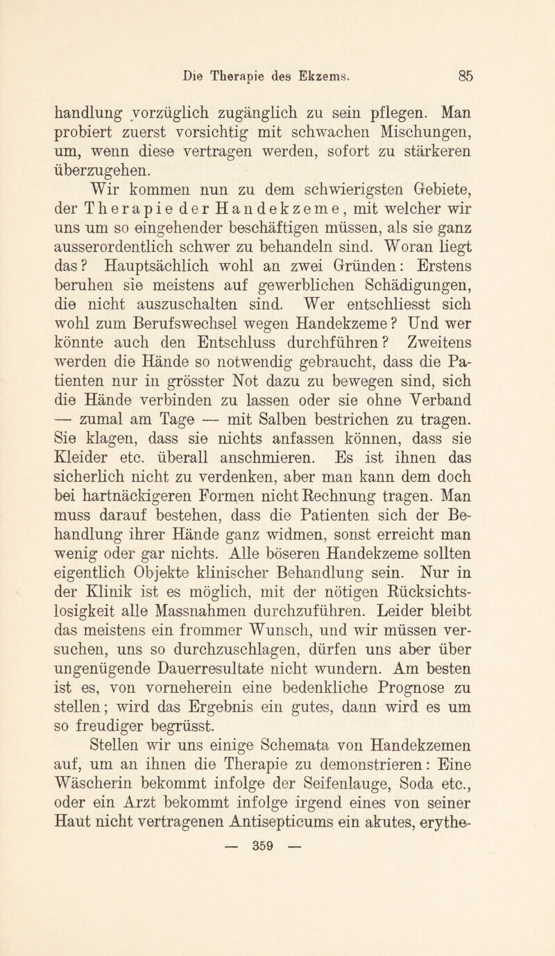 handlung vorzüglich zugänglich zu sein pflegen. Man probiert zuerst vorsichtig mit schwachen Mischungen, um, wenn diese vertragen werden, sofort zu stärkeren überzugehen. Wir kommen nun zu dem schwierigsten Gebiete, der Therapie der Handekzeme, mit welcher wir uns um so eingehender beschäftigen müssen, als sie ganz ausserordentlich schwer zu behandeln sind. Woran liegt das? Hauptsächlich wohl an zwei Gründen: Erstens beruhen sie meistens auf gewerblichen Schädigungen, die nicht auszuschalten sind. Wer entschliesst sich wohl zum Berufswechsel wegen Handekzeme ? Und wer könnte auch den Entschluss durchführen? Zweitens werden die Hände so notwendig gebraucht, dass die Pa¬ tienten nur in grösster Not dazu zu bewegen sind, sich die Hände verbinden zu lassen oder sie ohne Verband — zumal am Tage — mit Salben bestrichen zu tragen. Sie klagen, dass sie nichts anfassen können, dass sie Kleider etc. überall anschmieren. Es ist ihnen das sicherlich nicht zu verdenken, aber man kann dem doch bei hartnäckigeren Formen nicht Rechnung tragen. Man muss darauf bestehen, dass die Patienten sich der Be¬ handlung ihrer Hände ganz widmen, sonst erreicht man wenig oder gar nichts. Alle böseren Handekzeme sollten eigentlich Objekte klinischer Behandlung sein. Nur in der Klinik ist es möglich, mit der nötigen Rücksichts¬ losigkeit alle Massnahmen durchzuführen. Leider bleibt das meistens ein frommer Wunsch, und wir müssen ver¬ suchen, uns so durchzuschlagen, dürfen uns aber über ungenügende Dauerresultate nicht wundern. Am besten ist es, von vorneherein eine bedenkliche Prognose zu stellen; wird das Ergebnis ein gutes, dann wird es um so freudiger begrüsst. Stellen wir uns einige Schemata von Handekzemen auf, um an ihnen die Therapie zu demonstrieren: Eine Wäscherin bekommt infolge der Seifenlauge, Soda etc., oder ein Arzt bekommt infolge irgend eines von seiner Haut nicht vertragenen Antisepticums ein akutes, erythe- 359