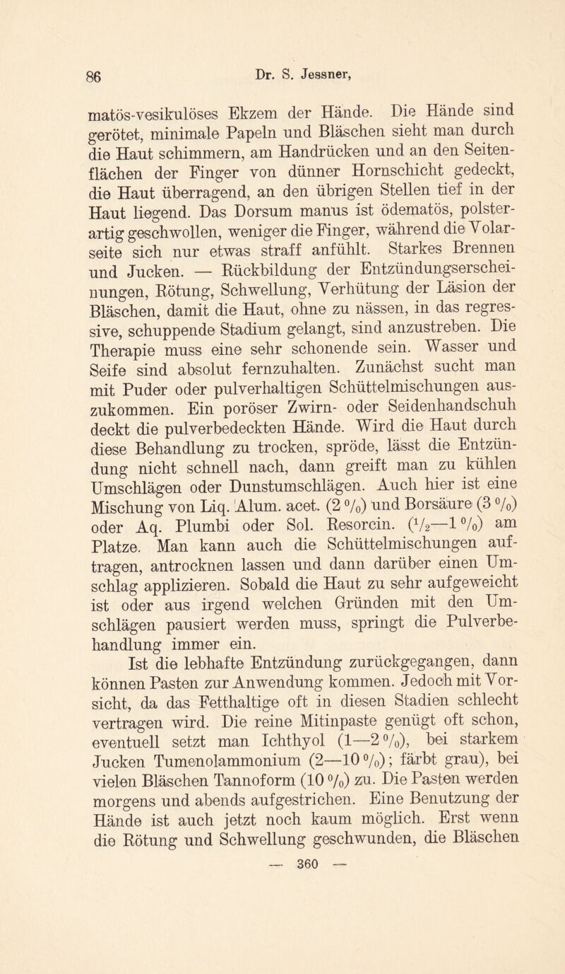 matös-vesikulöses Ekzem der Hände. Die Hände sind gerötet, minimale Papeln und Bläschen sieht man durch die Haut schimmern, am Handrücken und an den Seiten¬ flächen der Finger von dünner Hornschicht gedeckt, die Haut überragend, an den übrigen Stellen tief in der Haut liegend. Das Dorsum manus ist ödematös, polster¬ artig geschwollen, weniger die Finger, während die Volar¬ seite sich nur etwas straff anfühlt. Starkes Brennen und Jucken. — Rückbildung der Entzündungserschei¬ nungen, Rötung, Schwellung, Verhütung der Läsion der Bläschen, damit die Haut, ohne zu nässen, in das regres¬ sive, schuppende Stadium gelangt, sind anzustreben. Die Therapie muss eine sehr schonende sein. Wasser und Seife sind absolut fernzuhalten. Zunächst sucht man mit Puder oder pulverhaltigen Schüttelmischungen aus¬ zukommen. Ein poröser Zwirn- oder Seidenhandschuh deckt die pulverbedeckten Hände. Wird die Haut durch diese Behandlung zu trocken, spröde, lässt die Entzün¬ dung nicht schnell nach, dann greift man zu kühlen Umschlägen oder Dunstumschlägen. Auch hier ist eine Mischung von Liq. Alum. aeet. (2 %) und Borsäure (3 %) oder Aq. Plumbi oder Sol. Resorcin. (V2—1%) am Platze. Man kann auch die Schüttelmischungen auf¬ tragen, antrocknen lassen und dann darüber einen Um¬ schlag applizieren. Sobald die Haut zu sehr auf geweicht ist oder aus irgend welchen Gründen mit den Um¬ schlägen pausiert werden muss, springt die Pulverbe- handlung immer ein. Ist die lebhafte Entzündung zurückgegangen, dann können Pasten zur Anwendung kommen. Jedoch mit Vor- sicht, da das Fetthaltige oft in diesen Stadien schlecht vertragen wird. Die reine Mitinpaste genügt oft schon, eventuell setzt man Ichthyol (1—2%), bei starkem Jucken Tumenolammonium (2—10%); färbt grau), bei vielen Bläschen Tannoform (10 %) zu. Die Pasten werden morgens und abends aufgestrichen. Eine Benutzung der Hände ist auch jetzt noch kaum möglich. Erst wenn die Rötung und Schwellung geschwunden, die Bläschen — 360 —