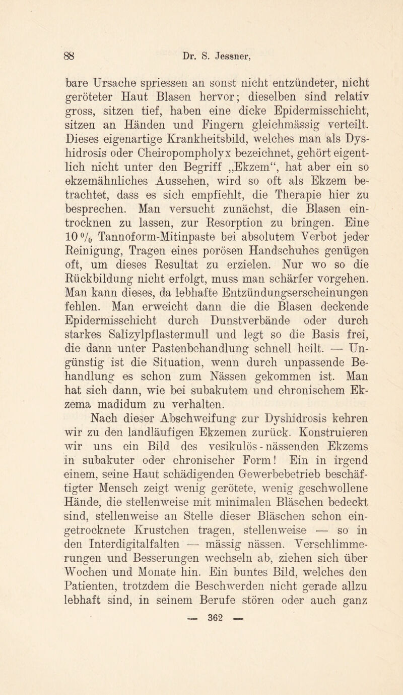 bare Ursache spriessen an sonst nicht entzündeter, nicht geröteter Haut Blasen hervor; dieselben sind relativ gross, sitzen tief, haben eine dicke Epidermisschicht, sitzen an Händen und Fingern gleichmässig verteilt. Dieses eigenartige Krankheitsbild, welches man als Dys¬ hidrosis oder Cheiropompholyx bezeichnet, gehört eigent¬ lich nicht unter den Begriff „Ekzem“, hat aber ein so ekzemähnliches Aussehen, wird so oft als Ekzem be¬ trachtet, dass es sich empfiehlt, die Therapie hier zu besprechen. Man versucht zunächst, die Blasen ein¬ trocknen zu lassen, zur Resorption zu bringen. Eine 10% Tannoform-Mitinpaste bei absolutem Yerbot jeder Reinigung, Tragen eines porösen Handschuhes genügen oft, um dieses Resultat zu erzielen. Nur wo so die Rückbildung nicht erfolgt, muss man schärfer Vorgehen. Man kann dieses, da lebhafte Entzündungserscheinungen fehlen. Man erweicht dann die die Blasen deckende Epidermisschicht durch Dunstverbände oder durch starkes Salizylpflastermull und legt so die Basis frei, die dann unter Pastenbehandlung schnell heilt. — Un¬ günstig ist die Situation, wenn durch unpassende Be¬ handlung es schon zum Nässen gekommen ist. Man hat sich dann, wie bei subakutem und chronischem Ek¬ zema madidum zu verhalten. Nach dieser Abschweifung zur Dyshidrosis kehren wir zu den landläufigen Ekzemen zurück. Konstruieren wir uns ein Bild des vesikulös - nässenden Ekzems in subakuter oder chronischer Form! Ein in irgend einem, seine Haut schädigenden Gewerbebetrieb beschäf¬ tigter Mensch zeigt wenig gerötete, wrenig geschwollene Hände, die stellenweise mit minimalen Bläschen bedeckt sind, stellenweise an Stelle dieser Bläschen schon ein¬ getrocknete Krüstchen tragen, stellenweise -— so in den Interdigitalfalten — mässig nässen. Verschlimme¬ rungen und Besserungen wechseln ab, ziehen sich über Wochen und Monate hin. Ein buntes Bild, welches den Patienten, trotzdem die Beschwerden nicht gerade allzu lebhaft sind, in seinem Berufe stören oder auch ganz