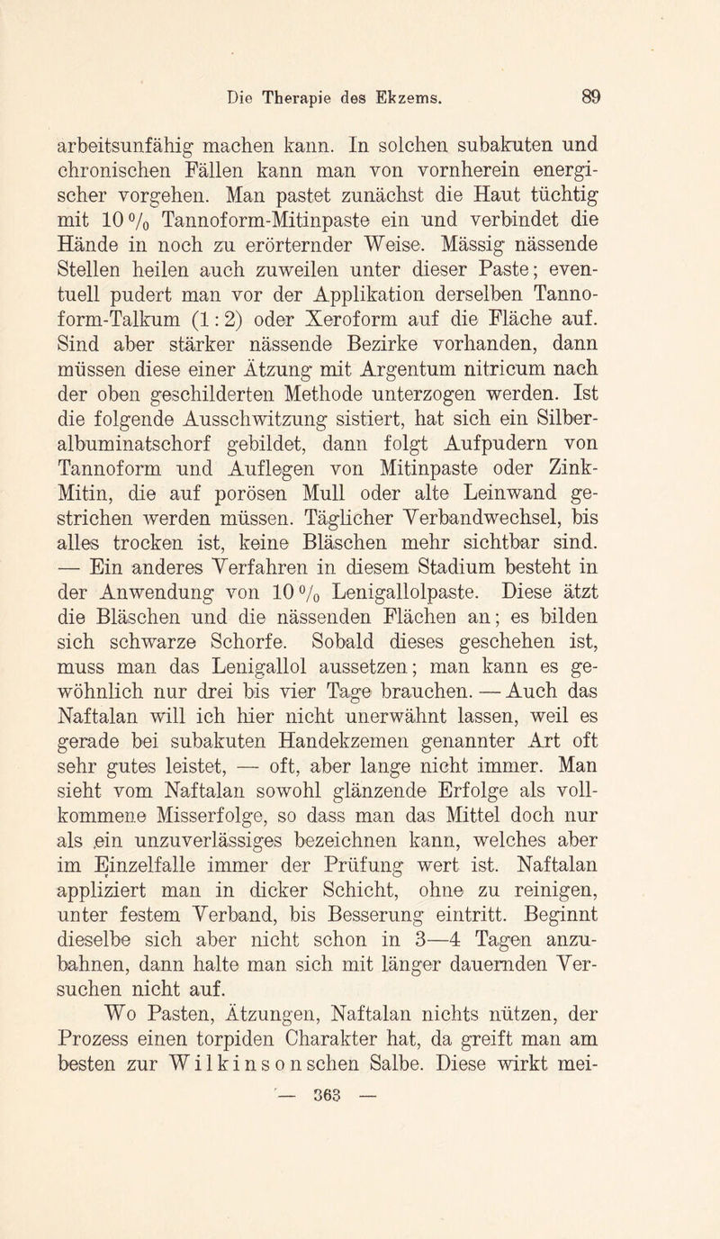arbeitsunfähig machen kann. In solchen subakuten und chronischen Fällen kann man von vornherein energi¬ scher Vorgehen. Man pastet zunächst die Haut tüchtig mit 10% Tannoform-Mitinpaste ein und verbindet die Hände in noch zu erörternder Weise. Mässig nässende Stellen heilen auch zuweilen unter dieser Paste; even¬ tuell pudert man vor der Applikation derselben Tanno- form-Talkum (1:2) oder Xeroform auf die Fläche auf. Sind aber stärker nässende Bezirke vorhanden, dann müssen diese einer Ätzung mit Argentum nitricum nach der oben geschilderten Methode unterzogen werden. Ist die folgende Ausschwitzung sistiert, hat sich ein Silb er - albuminatschorf gebildet, dann folgt Auf pudern von Tannoform und Auflegen von Mitinpaste oder Zink- Mitin, die auf porösen Mull oder alte Leinwand ge¬ strichen werden müssen. Täglicher Verbandwechsel, bis alles trocken ist, keine Bläschen mehr sichtbar sind. — Ein anderes Verfahren in diesem Stadium besteht in der Anwendung von 10% Lenigallolpaste. Diese ätzt die Bläschen und die nässenden Flächen an; es bilden sich schwarze Schorfe. Sobald dieses geschehen ist, muss man das Lenigallol aussetzen; man kann es ge¬ wöhnlich nur drei bis vier Tage brauchen. — Auch das Naftalan will ich hier nicht unerwähnt lassen, weil es gerade bei subakuten Handekzemen genannter Art oft sehr gutes leistet, — oft, aber lange nicht immer. Man sieht vom Naftalan sowohl glänzende Erfolge als voll¬ kommene Misserfolge, so dass man das Mittel doch nur als ein unzuverlässiges bezeichnen kann, welches aber im Einzelfalle immer der Prüfung wert ist. Naftalan appliziert man in dicker Schicht, ohne zu reinigen, unter festem Verband, bis Besserung eintritt. Beginnt dieselbe sich aber nicht schon in 3—4 Tagen anzu¬ bahnen, dann halte man sich mit länger dauernden Ver¬ suchen nicht auf. Wo Pasten, Ätzungen, Naftalan nichts nützen, der Prozess einen torpiden Charakter hat, da greift man am besten zur Wilkinsonsehen Salbe. Diese wirkt mei- 363