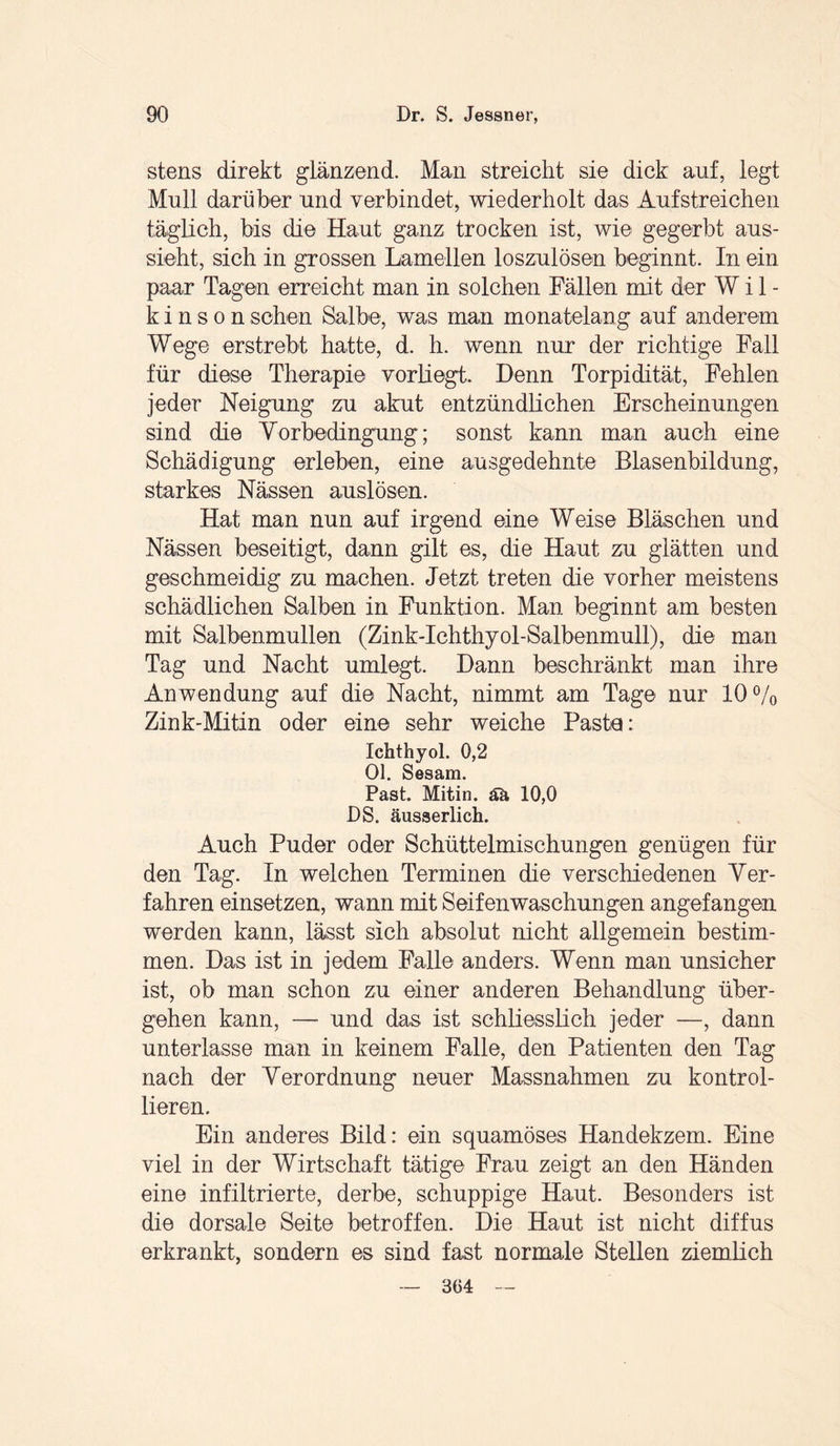 stens direkt glänzend. Man streicht sie dick auf, legt Mull darüber und verbindet, wiederholt das Auf streichen täglich, bis die Haut ganz trocken ist, wie gegerbt aus¬ sieht, sich in grossen Lamellen loszulösen beginnt. In ein paar Tagen erreicht man in solchen Fällen mit der W i 1 - k i n s o n sehen Salbe, was man monatelang auf anderem Wege erstrebt hatte, d. h. wenn nur der richtige Fall für diese Therapie vorliegt. Denn Torpidität, Fehlen jeder Neigung zu akut entzündlichen Erscheinungen sind die Vorbedingung; sonst kann man auch eine Schädigung erleben, eine ausgedehnte Blasenbildung, starkes Nässen auslösen. Hat man nun auf irgend eine Weise Bläschen und Nässen beseitigt, dann gilt es, die Haut zu glätten und geschmeidig zu machen. Jetzt treten die vorher meistens schädlichen Salben in Funktion. Man beginnt am besten mit Salbenmullen (Zink-Ichthyol-Salbenmull), die man Tag und Nacht umlegt. Dann beschränkt man ihre Anwendung auf die Nacht, nimmt am Tage nur 10% Zink-Mitin oder eine sehr weiche Paste: Ichthyol. 0,2 Ol. Sesam. Past. Mitin. ää 10,0 DS. äusserlich. Auch Puder oder Schüttelmischungen genügen für den Tag. In welchen Terminen die verschiedenen Ver¬ fahren einsetzen, wann mit Seifen Waschungen angefangen werden kann, lässt sich absolut nicht allgemein bestim¬ men. Das ist in jedem Falle anders. Wenn man unsicher ist, ob man schon zu einer anderen Behandlung über¬ gehen kann, — und das ist schliesslich jeder —, dann unterlasse man in keinem Falle, den Patienten den Tag nach der Verordnung neuer Massnahmen zu kontrol¬ lieren. Ein anderes Bild: ein squamöses Handekzem. Eine viel in der Wirtschaft tätige Frau zeigt an den Händen eine infiltrierte, derbe, schuppige Haut. Besonders ist die dorsale Seite betroffen. Die Haut ist nicht diffus erkrankt, sondern es sind fast normale Stellen ziemlich 364