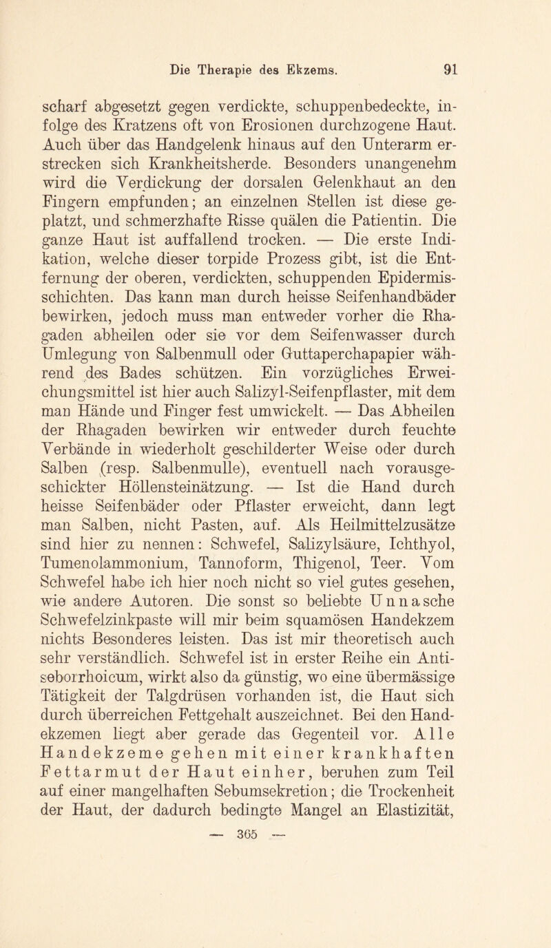 scharf abgesetzt gegen verdickte, schuppenbedeckte, in¬ folge des Kratzens oft von Erosionen durchzogene Haut. Auch über das Handgelenk hinaus auf den Unterarm er¬ strecken sich Krankheitsherde. Besonders unangenehm wird die Verdickung der dorsalen Gelenkhaut an den Fingern empfunden; an einzelnen Stellen ist diese ge¬ platzt, und schmerzhafte Bisse quälen die Patientin. Die ganze Haut ist auffallend trocken. — Die erste Indi¬ kation, welche dieser torpide Prozess gibt, ist die Ent¬ fernung der oberen, verdickten, schuppenden Epidermis- schichten. Das kann man durch heisse Seifenhandbäder bewirken, jedoch muss man entweder vorher die Rha¬ gaden abheilen oder sie vor dem Seifenwasser durch Umlegung von Salbenmull oder Guttaperchapapier wäh¬ rend des Bades schützen. Ein vorzügliches Erwei¬ chungsmittel ist liier auch Salizyl-Seifenpflaster, mit dem mao Hände und Finger fest umwickelt. — Das Abheilen der Rhagaden bewirken wir entweder durch feuchte Verbände in wiederholt geschilderter Weise oder durch Salben (resp. Salbenmulle), eventuell nach vorausge¬ schickter Höllensteinätzung. — Ist die Hand durch heisse Seifenbäder oder Pflaster erweicht, dann legt man Salben, nicht Pasten, auf. Als Heilmittelzusätze sind hier zu nennen: Schwefel, Salizylsäure, Ichthyol, Tumenolammonium, Tannoform, Thigenol, Teer. Vom Schwefel habe ich hier noch nicht so viel gutes gesehen, wie andere Autoren. Die sonst so beliebte Unna sehe Schwefelzinkpaste will mir beim squamösen Handekzem nichts Besonderes leisten. Das ist mir theoretisch auch sehr verständlich. Schwefel ist in erster Reihe ein Anti- seborrhoicum, wirkt also da günstig, wo eine übermassige Tätigkeit der Talgdrüsen vorhanden ist, die Haut sich durch überreichen Fettgehalt auszeichnet. Bei den Hand¬ ekzemen liegt aber gerade das Gegenteil vor. Alle Handekzeme gehen mit einer krankhaften Fettarmut der Haut einher, beruhen zum Teil auf einer mangelhaften Sebumsekretion; die Trockenheit der Haut, der dadurch bedingte Mangel an Elastizität, 365