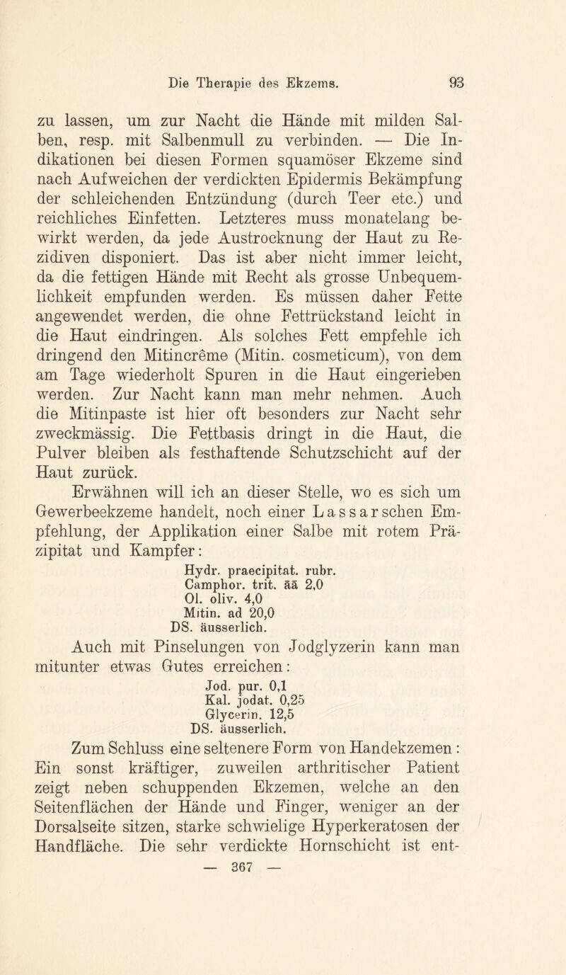 zu lassen, um zur Nacht die Hände mit milden Sal¬ ben, resp. mit Salbenmull zu verbinden. — Die In¬ dikationen bei diesen Formen squamöser Ekzeme sind nach Aufweichen der verdickten Epidermis Bekämpfung der schleichenden Entzündung (durch Teer etc.) und reichliches Einfetten. Letzteres muss monatelang be¬ wirkt werden, da jede Austrocknung der Haut zu Be- zidiven disponiert. Das ist aber nicht immer leicht, da die fettigen Hände mit Recht als grosse Unbequem¬ lichkeit empfunden werden. Es müssen daher Fette angewendet werden, die ohne Fettrückstand leicht in die Haut eindringen. Als solches Fett empfehle ich dringend den Mitincreme (Mitin. cosmeticum), von dem am Tage wiederholt Spuren in die Haut eingerieben werden. Zur Nacht kann man mehr nehmen. Auch die Mitinpaste ist hier oft besonders zur Nacht sehr zweckmässig. Die Fettbasis dringt in die Haut, die Pulver bleiben als festhaftende Schutzschicht auf der Haut zurück. Erwähnen will ich an dieser Stelle, wo es sich um Gewerbeekzeme handelt, noch einer Lassarsehen Em¬ pfehlung, der Applikation einer Salbe mit rotem Prä¬ zipitat und Kampfer: Hydr. praecipitat. rubr. Camphor. trit. ää 2,0 01. oliv. 4,0 Mitin. ad 20,0 DS. äusserlich. Auch mit Pinselungen von Jodglyzerin kann man mitunter etwas Gutes erreichen: Jod. pur. 0,1 Kal. jodat. 0,25 Glycerin. 12,5 DS. äusserlich. Zum Schluss eine seltenere Form von Handekzemen: Ein sonst kräftiger, zuweilen arthritischer Patient zeigt neben schuppenden Ekzemen, welche an den Seitenflächen der Hände und Finger, weniger an der Dorsalseite sitzen, starke schwielige Hyperkeratosen der Handfläche. Die sehr verdickte Hornschicht ist ent- — 367 —