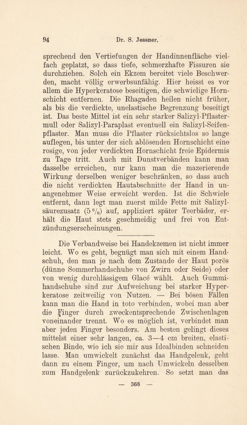 sprechend den Vertiefungen der Handinnenfläche viel¬ fach geplatzt, so dass tiefe, schmerzhafte Fissuren sie durchziehen. Solch ein Ekzem bereitet viele Beschwer¬ den, macht völlig erwerbsunfähig. Hier heisst es vor allem die Hyperkeratose beseitigen, die schwielige Horn¬ schicht entfernen. Die Rhagaden heilen nicht früher, als bis die verdickte, unelastische Begrenzung beseitigt ist. Das beste Mittel ist ein sehr starker Salizyl-Pflaster- mull oder Salizyl-Paraplast eventuell ein Salizyl-Seifen- pflaster. Man muss die Pflaster rücksichtslos so lange auflegen, bis unter der sich ablösenden Hornschicht eine rosige, von jeder verdickten Hornschicht freie Epidermis zu Tage tritt. Auch mit Dunstverbänden kann man dasselbe erreichen, nur kann man die mazerierende Wirkung derselben weniger beschränken, so dass auch die nicht verdickten Hautabschnitte der Hand in un¬ angenehmer Weise erweicht werden. Ist die Schwiele entfernt, dann legt man zuerst milde Fette mit Salizyl¬ säurezusatz (5%) auf, appliziert später Teerbäder, er¬ hält die Haut stets geschmeidig und frei von Ent- zü ndungserscheinungen. Die Verbandweise bei Handekzemen ist nicht immer leicht. Wo es geht, begnügt man sich mit einem Hand¬ schuh, den man je nach dem Zustande der Haut porös (dünne Sommerhandschuhe von Zwirn oder Seide) oder von wenig durchlässigem Glace wählt. Auch Gummi¬ handschuhe sind zur Aufweichung bei starker Hyper¬ keratose zeitweilig von Nutzen. — Bei bösen Fällen kann man die Hand in tote verbinden, wobei man aber die Jünger durch zweckentsprechende Zwischenlagen voneinander trennt. Wo es möglich ist, verbindet man aber jeden Finger besonders. Am besten gelingt dieses mittelst einer sehr langen, ca. 3—4 cm breiten, elasti¬ schen Binde, wie ich sie mir aus Idealbinden schneiden lasse. Man umwickelt zunächst das Handgelenk, geht dann zu einem Finger, um nach Umwickeln desselben zum Handgelenk zurückzukehren. So setzt man das 368