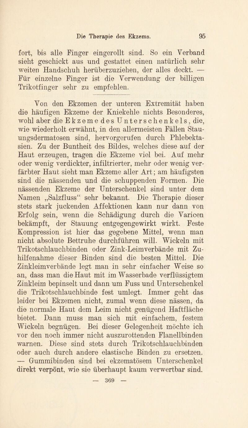 fort, bis alle Finger eingerollt sind. So ein Verband sieht geschickt ans und gestattet einen natürlich sehr weiten Handschuh herüberzuziehen, der alles deckt. — Für einzelne Finger ist die Verwendung der billigen Trikotfinger sehr zu empfehlen. Von den Ekzemen der unteren Extremität haben die häufigen Ekzeme der Kniekehle nichts Besonderes, wohl aber die E k z e m e d e s U n t e r s c h e n k e 1 s, die, wie wiederholt erwähnt, in den allermeisten Fällen Stau¬ ungsdermatosen sind, hervorgerufen durch Phlebekta¬ sien. Zu der Buntheit des Bildes, welches diese auf der Haut erzeugen, tragen die Ekzeme viel bei. Auf mehr oder wenig verdickter, infiltrierter, mehr oder wenig ver¬ färbter Haut sieht man Ekzeme aller Art; am häufigsten sind die nässenden und die schuppenden Formen. Die nässenden Ekzeme der Unterschenkel sind unter dem Namen „Salzfluss“ sehr bekannt. Die Therapie dieser stets stark juckenden Affektionen kann nur dann von Erfolg sein, wenn die Schädigung durch die Varicen bekämpft, der Stauung entgegengewirkt wirkt. Feste Kompression ist hier das gegebene Mittel, wenn man nicht absolute Bettruhe durchführen will. Wickeln mit Trikotschlauchbinden oder Zink-Leimverbände mit Zu¬ hilfenahme dieser Binden sind die besten Mittel. Die Zinkleimverbände legt man in sehr einfacher Weise so an, dass man die Haut mit im Wasserbade verflüssigtem Zinkleim bepinselt und dann um Fuss und Unterschenkel die Trikotschlauchbinde fest umlegt. Immer geht das leider bei Ekzemen nicht, zumal wenn diese nässen, da die normale Haut dem Leim nicht genügend Haftfläche bietet. Dann muss man sich mit einfachem, festem Wickeln begnügen. Bei dieser Gelegenheit möchte ich vor den noch immer nicht auszurottenden Flanellbinden warnen. Diese sind stets durch Trikotschlauchbinden oder auch durch andere elastische Binden zu ersetzen. — Gummibinden sind bei ekzematösem Unterschenkel direkt verpönt, wie sie überhaupt kaum verwertbar sind. 369